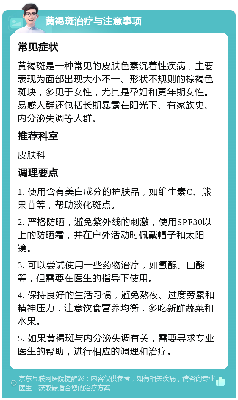 黄褐斑治疗与注意事项 常见症状 黄褐斑是一种常见的皮肤色素沉着性疾病，主要表现为面部出现大小不一、形状不规则的棕褐色斑块，多见于女性，尤其是孕妇和更年期女性。易感人群还包括长期暴露在阳光下、有家族史、内分泌失调等人群。 推荐科室 皮肤科 调理要点 1. 使用含有美白成分的护肤品，如维生素C、熊果苷等，帮助淡化斑点。 2. 严格防晒，避免紫外线的刺激，使用SPF30以上的防晒霜，并在户外活动时佩戴帽子和太阳镜。 3. 可以尝试使用一些药物治疗，如氢醌、曲酸等，但需要在医生的指导下使用。 4. 保持良好的生活习惯，避免熬夜、过度劳累和精神压力，注意饮食营养均衡，多吃新鲜蔬菜和水果。 5. 如果黄褐斑与内分泌失调有关，需要寻求专业医生的帮助，进行相应的调理和治疗。