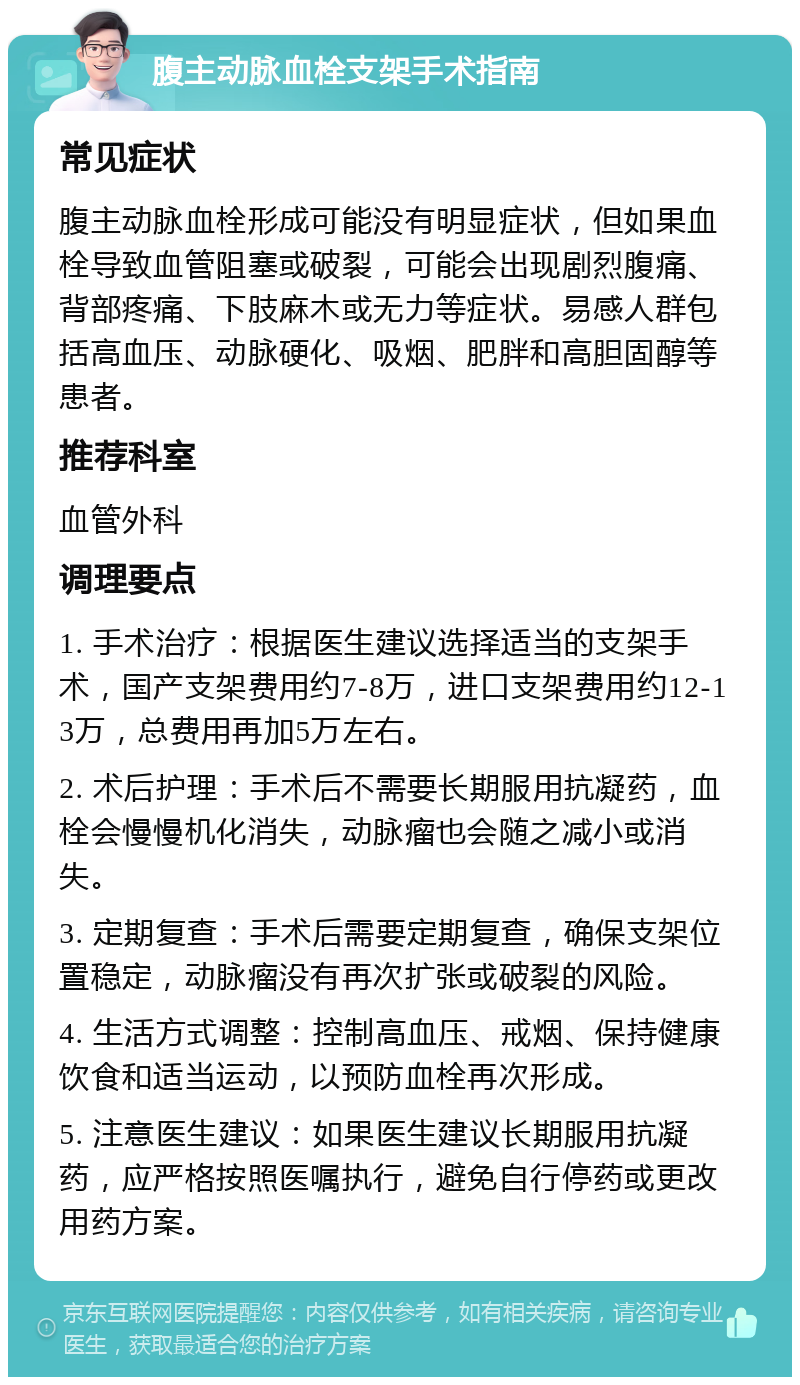 腹主动脉血栓支架手术指南 常见症状 腹主动脉血栓形成可能没有明显症状，但如果血栓导致血管阻塞或破裂，可能会出现剧烈腹痛、背部疼痛、下肢麻木或无力等症状。易感人群包括高血压、动脉硬化、吸烟、肥胖和高胆固醇等患者。 推荐科室 血管外科 调理要点 1. 手术治疗：根据医生建议选择适当的支架手术，国产支架费用约7-8万，进口支架费用约12-13万，总费用再加5万左右。 2. 术后护理：手术后不需要长期服用抗凝药，血栓会慢慢机化消失，动脉瘤也会随之减小或消失。 3. 定期复查：手术后需要定期复查，确保支架位置稳定，动脉瘤没有再次扩张或破裂的风险。 4. 生活方式调整：控制高血压、戒烟、保持健康饮食和适当运动，以预防血栓再次形成。 5. 注意医生建议：如果医生建议长期服用抗凝药，应严格按照医嘱执行，避免自行停药或更改用药方案。