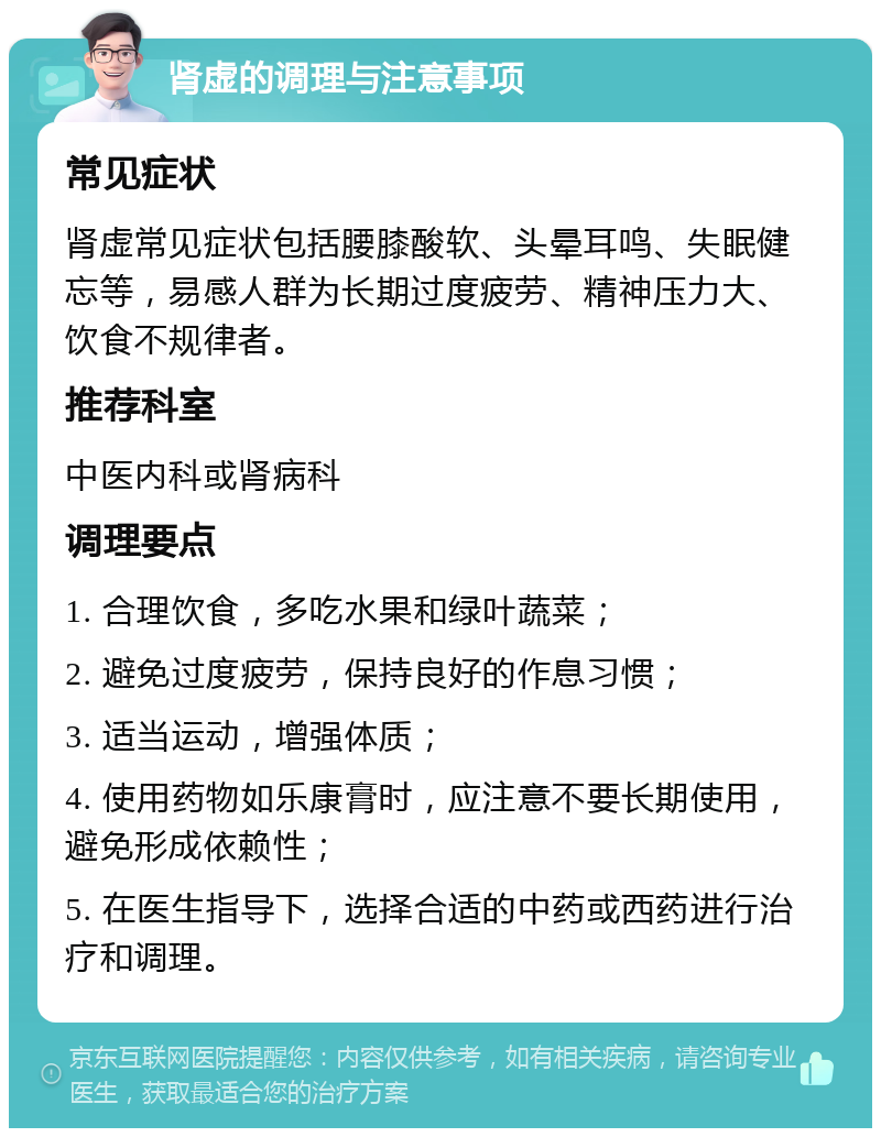 肾虚的调理与注意事项 常见症状 肾虚常见症状包括腰膝酸软、头晕耳鸣、失眠健忘等，易感人群为长期过度疲劳、精神压力大、饮食不规律者。 推荐科室 中医内科或肾病科 调理要点 1. 合理饮食，多吃水果和绿叶蔬菜； 2. 避免过度疲劳，保持良好的作息习惯； 3. 适当运动，增强体质； 4. 使用药物如乐康膏时，应注意不要长期使用，避免形成依赖性； 5. 在医生指导下，选择合适的中药或西药进行治疗和调理。