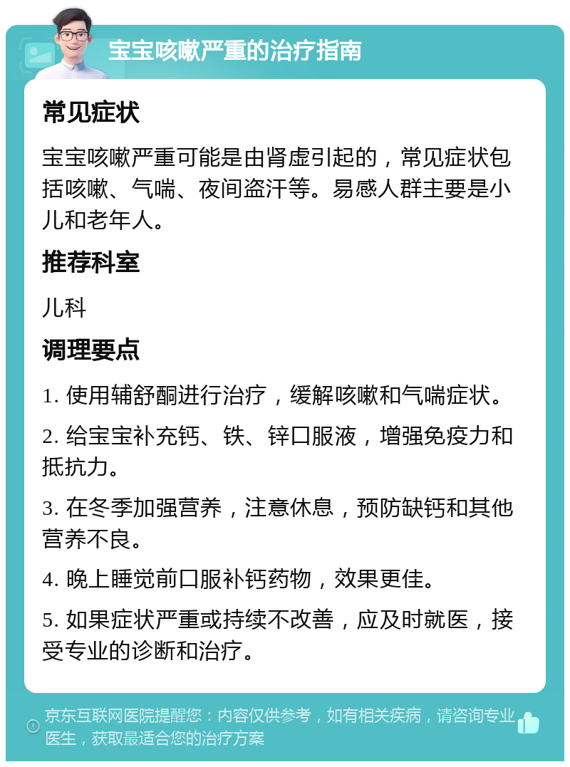 宝宝咳嗽严重的治疗指南 常见症状 宝宝咳嗽严重可能是由肾虚引起的，常见症状包括咳嗽、气喘、夜间盗汗等。易感人群主要是小儿和老年人。 推荐科室 儿科 调理要点 1. 使用辅舒酮进行治疗，缓解咳嗽和气喘症状。 2. 给宝宝补充钙、铁、锌口服液，增强免疫力和抵抗力。 3. 在冬季加强营养，注意休息，预防缺钙和其他营养不良。 4. 晚上睡觉前口服补钙药物，效果更佳。 5. 如果症状严重或持续不改善，应及时就医，接受专业的诊断和治疗。