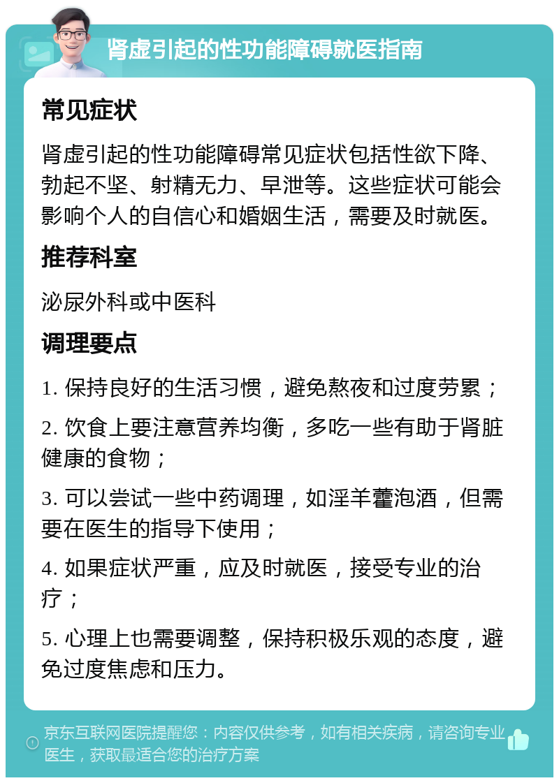 肾虚引起的性功能障碍就医指南 常见症状 肾虚引起的性功能障碍常见症状包括性欲下降、勃起不坚、射精无力、早泄等。这些症状可能会影响个人的自信心和婚姻生活，需要及时就医。 推荐科室 泌尿外科或中医科 调理要点 1. 保持良好的生活习惯，避免熬夜和过度劳累； 2. 饮食上要注意营养均衡，多吃一些有助于肾脏健康的食物； 3. 可以尝试一些中药调理，如淫羊藿泡酒，但需要在医生的指导下使用； 4. 如果症状严重，应及时就医，接受专业的治疗； 5. 心理上也需要调整，保持积极乐观的态度，避免过度焦虑和压力。