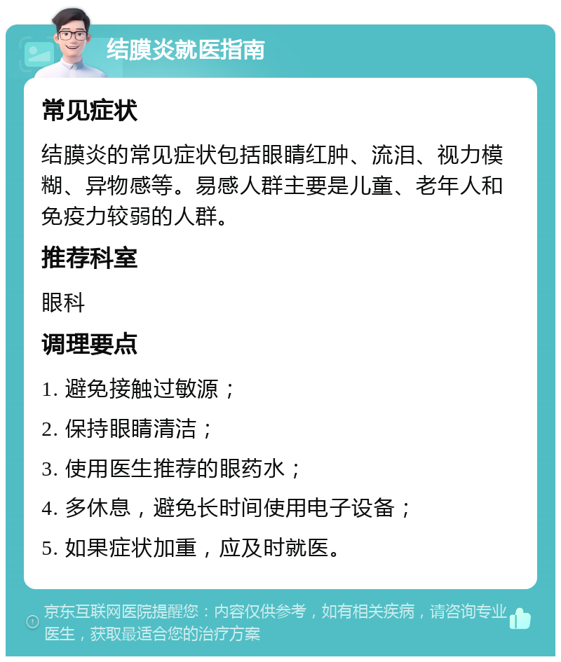 结膜炎就医指南 常见症状 结膜炎的常见症状包括眼睛红肿、流泪、视力模糊、异物感等。易感人群主要是儿童、老年人和免疫力较弱的人群。 推荐科室 眼科 调理要点 1. 避免接触过敏源； 2. 保持眼睛清洁； 3. 使用医生推荐的眼药水； 4. 多休息，避免长时间使用电子设备； 5. 如果症状加重，应及时就医。