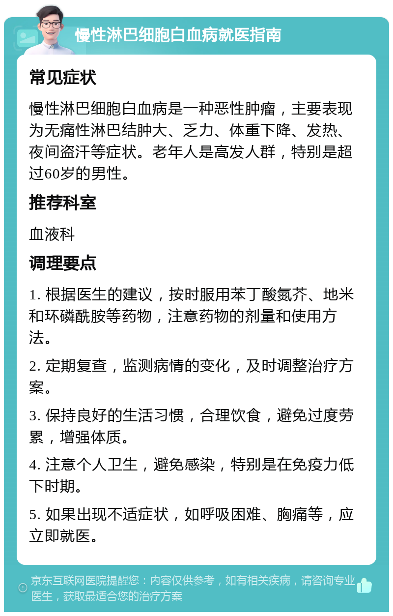 慢性淋巴细胞白血病就医指南 常见症状 慢性淋巴细胞白血病是一种恶性肿瘤，主要表现为无痛性淋巴结肿大、乏力、体重下降、发热、夜间盗汗等症状。老年人是高发人群，特别是超过60岁的男性。 推荐科室 血液科 调理要点 1. 根据医生的建议，按时服用苯丁酸氮芥、地米和环磷酰胺等药物，注意药物的剂量和使用方法。 2. 定期复查，监测病情的变化，及时调整治疗方案。 3. 保持良好的生活习惯，合理饮食，避免过度劳累，增强体质。 4. 注意个人卫生，避免感染，特别是在免疫力低下时期。 5. 如果出现不适症状，如呼吸困难、胸痛等，应立即就医。