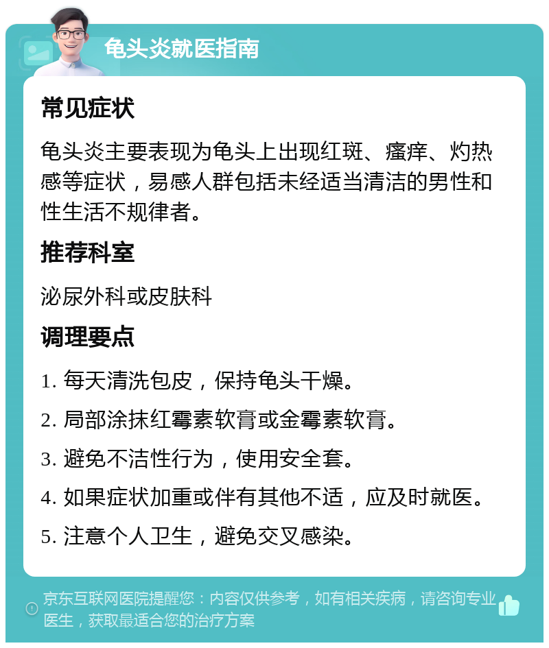 龟头炎就医指南 常见症状 龟头炎主要表现为龟头上出现红斑、瘙痒、灼热感等症状，易感人群包括未经适当清洁的男性和性生活不规律者。 推荐科室 泌尿外科或皮肤科 调理要点 1. 每天清洗包皮，保持龟头干燥。 2. 局部涂抹红霉素软膏或金霉素软膏。 3. 避免不洁性行为，使用安全套。 4. 如果症状加重或伴有其他不适，应及时就医。 5. 注意个人卫生，避免交叉感染。