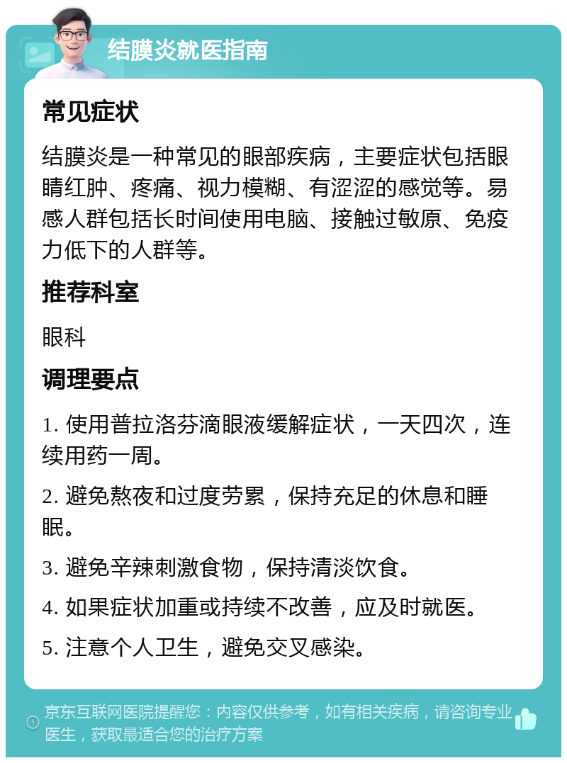 结膜炎就医指南 常见症状 结膜炎是一种常见的眼部疾病，主要症状包括眼睛红肿、疼痛、视力模糊、有涩涩的感觉等。易感人群包括长时间使用电脑、接触过敏原、免疫力低下的人群等。 推荐科室 眼科 调理要点 1. 使用普拉洛芬滴眼液缓解症状，一天四次，连续用药一周。 2. 避免熬夜和过度劳累，保持充足的休息和睡眠。 3. 避免辛辣刺激食物，保持清淡饮食。 4. 如果症状加重或持续不改善，应及时就医。 5. 注意个人卫生，避免交叉感染。