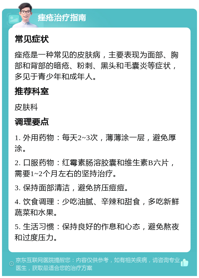 痤疮治疗指南 常见症状 痤疮是一种常见的皮肤病，主要表现为面部、胸部和背部的暗疮、粉刺、黑头和毛囊炎等症状，多见于青少年和成年人。 推荐科室 皮肤科 调理要点 1. 外用药物：每天2~3次，薄薄涂一层，避免厚涂。 2. 口服药物：红霉素肠溶胶囊和维生素B六片，需要1~2个月左右的坚持治疗。 3. 保持面部清洁，避免挤压痘痘。 4. 饮食调理：少吃油腻、辛辣和甜食，多吃新鲜蔬菜和水果。 5. 生活习惯：保持良好的作息和心态，避免熬夜和过度压力。