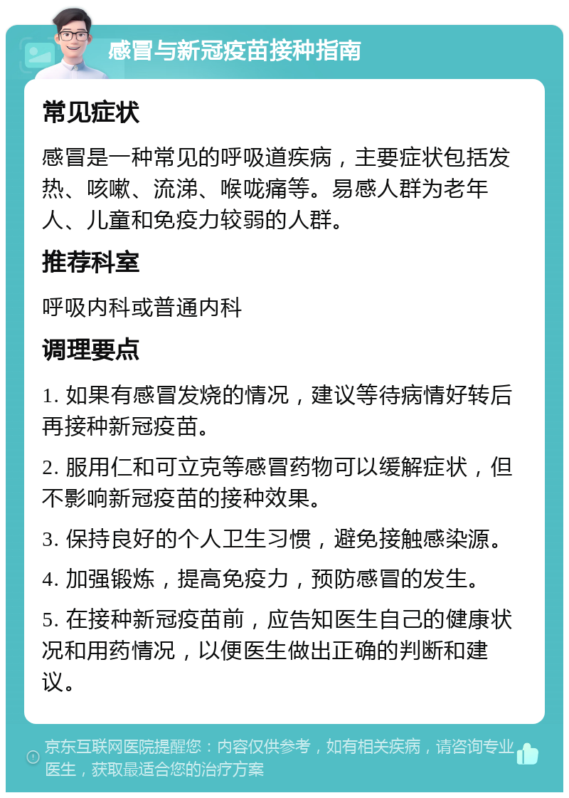 感冒与新冠疫苗接种指南 常见症状 感冒是一种常见的呼吸道疾病，主要症状包括发热、咳嗽、流涕、喉咙痛等。易感人群为老年人、儿童和免疫力较弱的人群。 推荐科室 呼吸内科或普通内科 调理要点 1. 如果有感冒发烧的情况，建议等待病情好转后再接种新冠疫苗。 2. 服用仁和可立克等感冒药物可以缓解症状，但不影响新冠疫苗的接种效果。 3. 保持良好的个人卫生习惯，避免接触感染源。 4. 加强锻炼，提高免疫力，预防感冒的发生。 5. 在接种新冠疫苗前，应告知医生自己的健康状况和用药情况，以便医生做出正确的判断和建议。