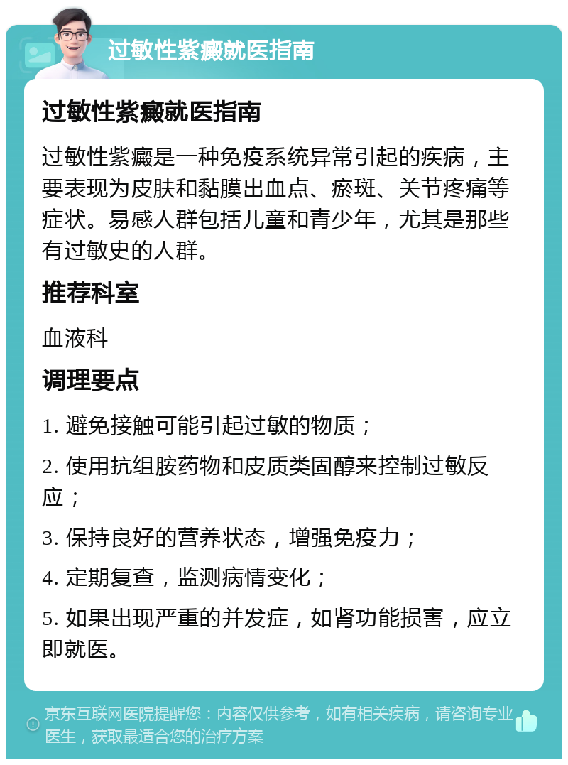 过敏性紫癜就医指南 过敏性紫癜就医指南 过敏性紫癜是一种免疫系统异常引起的疾病，主要表现为皮肤和黏膜出血点、瘀斑、关节疼痛等症状。易感人群包括儿童和青少年，尤其是那些有过敏史的人群。 推荐科室 血液科 调理要点 1. 避免接触可能引起过敏的物质； 2. 使用抗组胺药物和皮质类固醇来控制过敏反应； 3. 保持良好的营养状态，增强免疫力； 4. 定期复查，监测病情变化； 5. 如果出现严重的并发症，如肾功能损害，应立即就医。