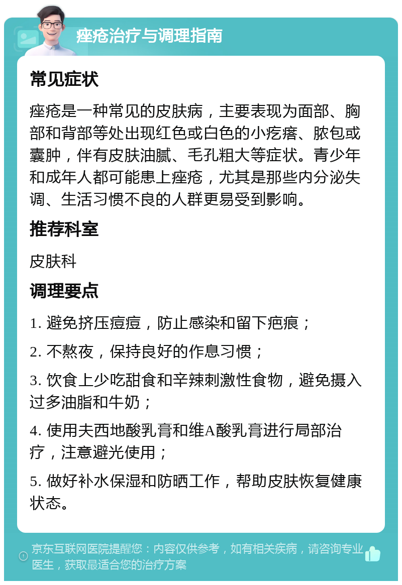 痤疮治疗与调理指南 常见症状 痤疮是一种常见的皮肤病，主要表现为面部、胸部和背部等处出现红色或白色的小疙瘩、脓包或囊肿，伴有皮肤油腻、毛孔粗大等症状。青少年和成年人都可能患上痤疮，尤其是那些内分泌失调、生活习惯不良的人群更易受到影响。 推荐科室 皮肤科 调理要点 1. 避免挤压痘痘，防止感染和留下疤痕； 2. 不熬夜，保持良好的作息习惯； 3. 饮食上少吃甜食和辛辣刺激性食物，避免摄入过多油脂和牛奶； 4. 使用夫西地酸乳膏和维A酸乳膏进行局部治疗，注意避光使用； 5. 做好补水保湿和防晒工作，帮助皮肤恢复健康状态。