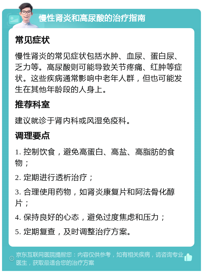 慢性肾炎和高尿酸的治疗指南 常见症状 慢性肾炎的常见症状包括水肿、血尿、蛋白尿、乏力等。高尿酸则可能导致关节疼痛、红肿等症状。这些疾病通常影响中老年人群，但也可能发生在其他年龄段的人身上。 推荐科室 建议就诊于肾内科或风湿免疫科。 调理要点 1. 控制饮食，避免高蛋白、高盐、高脂肪的食物； 2. 定期进行透析治疗； 3. 合理使用药物，如肾炎康复片和阿法骨化醇片； 4. 保持良好的心态，避免过度焦虑和压力； 5. 定期复查，及时调整治疗方案。