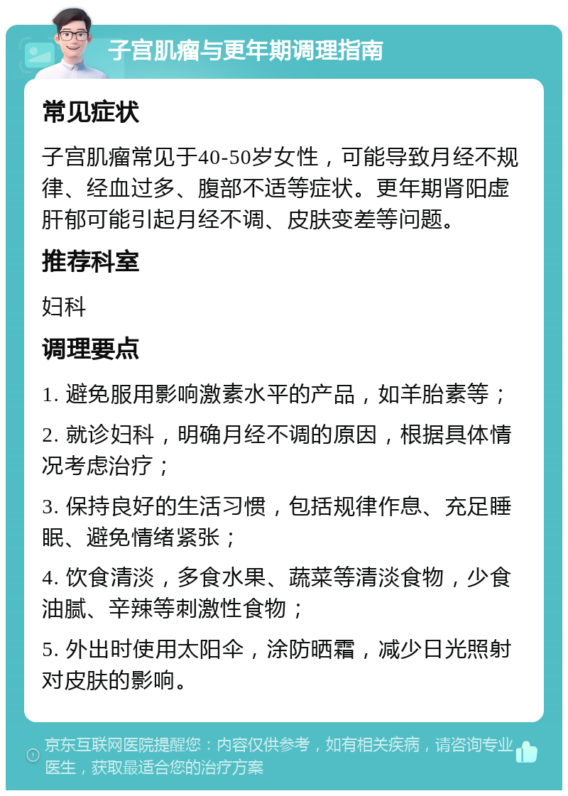 子宫肌瘤与更年期调理指南 常见症状 子宫肌瘤常见于40-50岁女性，可能导致月经不规律、经血过多、腹部不适等症状。更年期肾阳虚肝郁可能引起月经不调、皮肤变差等问题。 推荐科室 妇科 调理要点 1. 避免服用影响激素水平的产品，如羊胎素等； 2. 就诊妇科，明确月经不调的原因，根据具体情况考虑治疗； 3. 保持良好的生活习惯，包括规律作息、充足睡眠、避免情绪紧张； 4. 饮食清淡，多食水果、蔬菜等清淡食物，少食油腻、辛辣等刺激性食物； 5. 外出时使用太阳伞，涂防晒霜，减少日光照射对皮肤的影响。