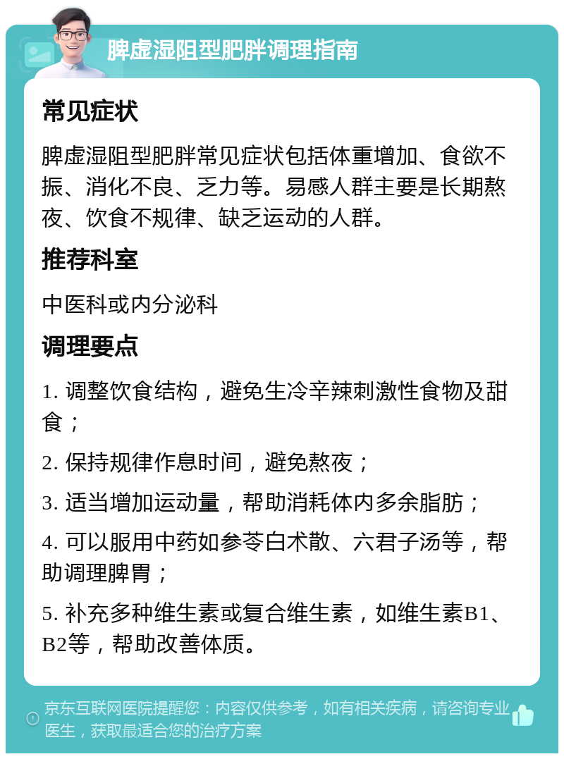 脾虚湿阻型肥胖调理指南 常见症状 脾虚湿阻型肥胖常见症状包括体重增加、食欲不振、消化不良、乏力等。易感人群主要是长期熬夜、饮食不规律、缺乏运动的人群。 推荐科室 中医科或内分泌科 调理要点 1. 调整饮食结构，避免生冷辛辣刺激性食物及甜食； 2. 保持规律作息时间，避免熬夜； 3. 适当增加运动量，帮助消耗体内多余脂肪； 4. 可以服用中药如参苓白术散、六君子汤等，帮助调理脾胃； 5. 补充多种维生素或复合维生素，如维生素B1、B2等，帮助改善体质。