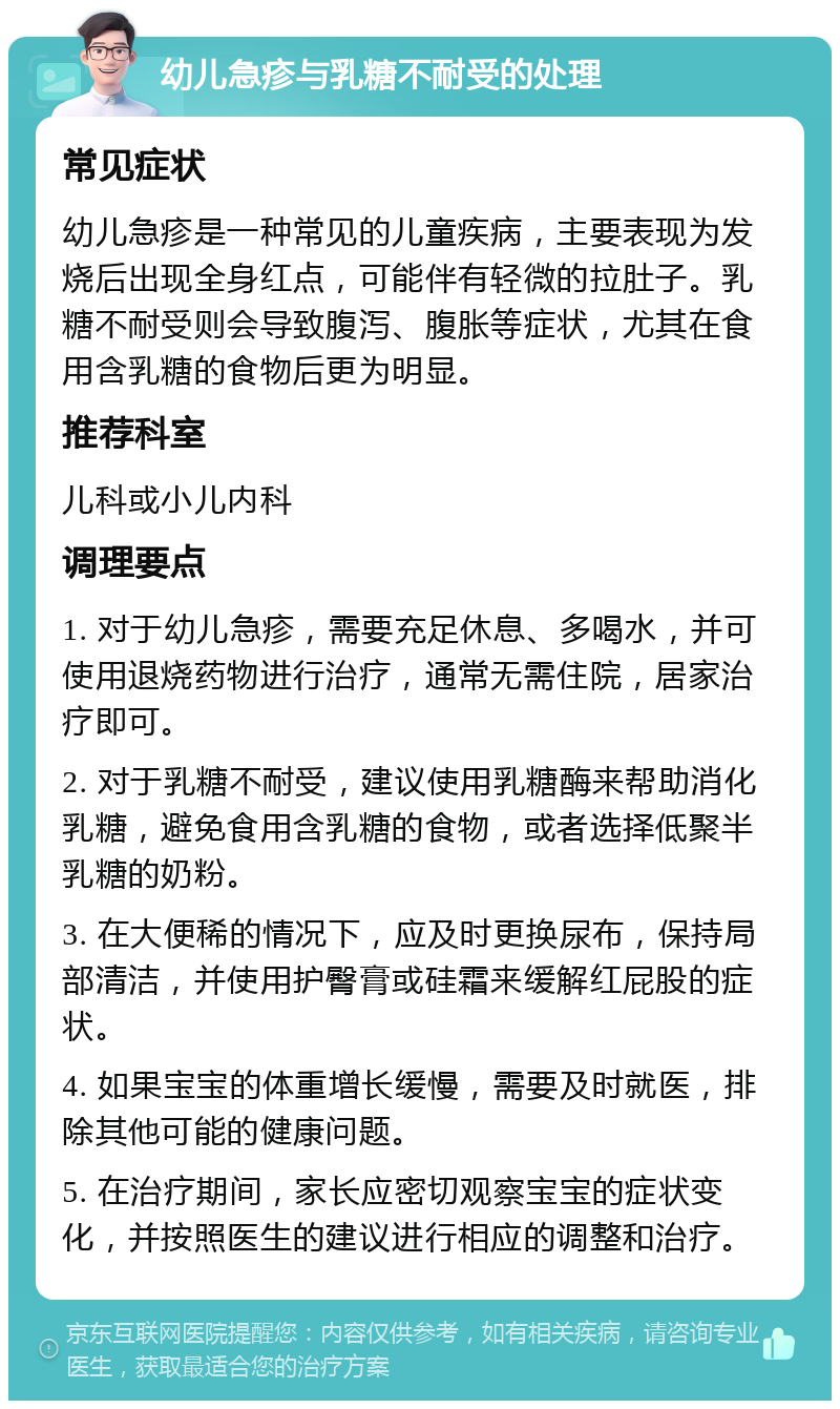 幼儿急疹与乳糖不耐受的处理 常见症状 幼儿急疹是一种常见的儿童疾病，主要表现为发烧后出现全身红点，可能伴有轻微的拉肚子。乳糖不耐受则会导致腹泻、腹胀等症状，尤其在食用含乳糖的食物后更为明显。 推荐科室 儿科或小儿内科 调理要点 1. 对于幼儿急疹，需要充足休息、多喝水，并可使用退烧药物进行治疗，通常无需住院，居家治疗即可。 2. 对于乳糖不耐受，建议使用乳糖酶来帮助消化乳糖，避免食用含乳糖的食物，或者选择低聚半乳糖的奶粉。 3. 在大便稀的情况下，应及时更换尿布，保持局部清洁，并使用护臀膏或硅霜来缓解红屁股的症状。 4. 如果宝宝的体重增长缓慢，需要及时就医，排除其他可能的健康问题。 5. 在治疗期间，家长应密切观察宝宝的症状变化，并按照医生的建议进行相应的调整和治疗。