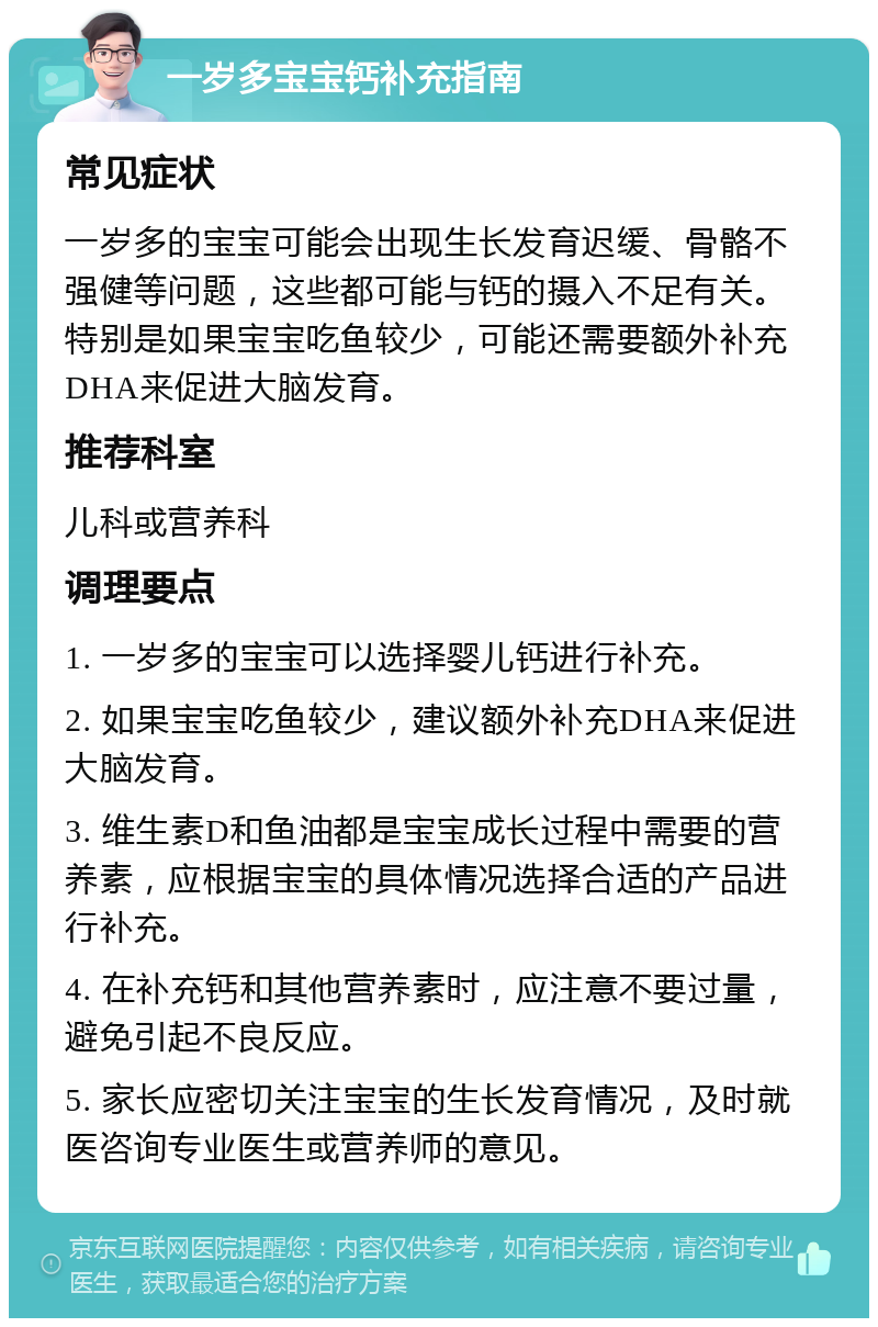 一岁多宝宝钙补充指南 常见症状 一岁多的宝宝可能会出现生长发育迟缓、骨骼不强健等问题，这些都可能与钙的摄入不足有关。特别是如果宝宝吃鱼较少，可能还需要额外补充DHA来促进大脑发育。 推荐科室 儿科或营养科 调理要点 1. 一岁多的宝宝可以选择婴儿钙进行补充。 2. 如果宝宝吃鱼较少，建议额外补充DHA来促进大脑发育。 3. 维生素D和鱼油都是宝宝成长过程中需要的营养素，应根据宝宝的具体情况选择合适的产品进行补充。 4. 在补充钙和其他营养素时，应注意不要过量，避免引起不良反应。 5. 家长应密切关注宝宝的生长发育情况，及时就医咨询专业医生或营养师的意见。