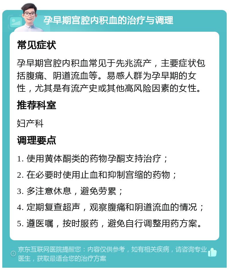 孕早期宫腔内积血的治疗与调理 常见症状 孕早期宫腔内积血常见于先兆流产，主要症状包括腹痛、阴道流血等。易感人群为孕早期的女性，尤其是有流产史或其他高风险因素的女性。 推荐科室 妇产科 调理要点 1. 使用黄体酮类的药物孕酮支持治疗； 2. 在必要时使用止血和抑制宫缩的药物； 3. 多注意休息，避免劳累； 4. 定期复查超声，观察腹痛和阴道流血的情况； 5. 遵医嘱，按时服药，避免自行调整用药方案。