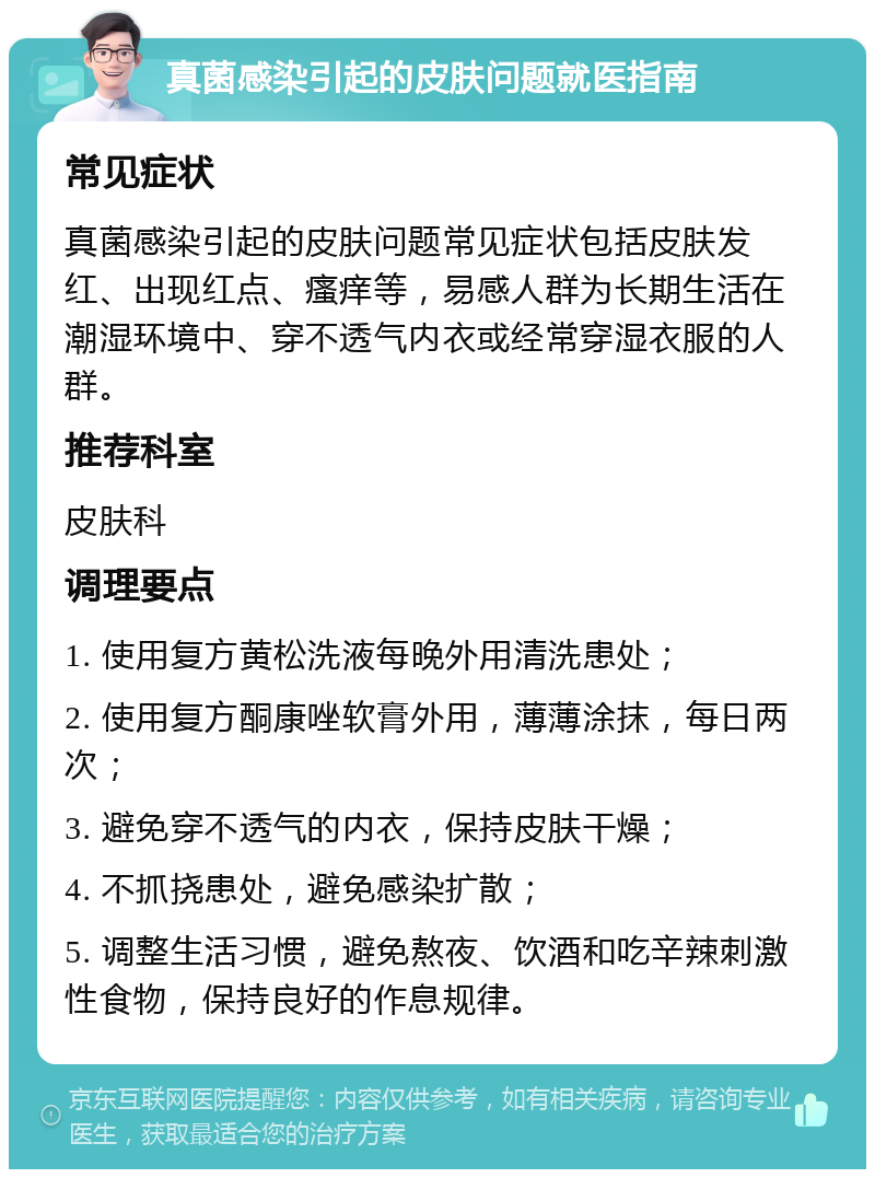 真菌感染引起的皮肤问题就医指南 常见症状 真菌感染引起的皮肤问题常见症状包括皮肤发红、出现红点、瘙痒等，易感人群为长期生活在潮湿环境中、穿不透气内衣或经常穿湿衣服的人群。 推荐科室 皮肤科 调理要点 1. 使用复方黄松洗液每晚外用清洗患处； 2. 使用复方酮康唑软膏外用，薄薄涂抹，每日两次； 3. 避免穿不透气的内衣，保持皮肤干燥； 4. 不抓挠患处，避免感染扩散； 5. 调整生活习惯，避免熬夜、饮酒和吃辛辣刺激性食物，保持良好的作息规律。