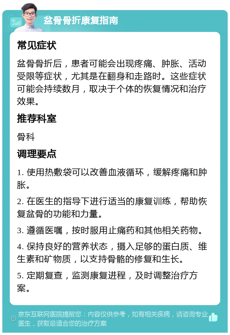 盆骨骨折康复指南 常见症状 盆骨骨折后，患者可能会出现疼痛、肿胀、活动受限等症状，尤其是在翻身和走路时。这些症状可能会持续数月，取决于个体的恢复情况和治疗效果。 推荐科室 骨科 调理要点 1. 使用热敷袋可以改善血液循环，缓解疼痛和肿胀。 2. 在医生的指导下进行适当的康复训练，帮助恢复盆骨的功能和力量。 3. 遵循医嘱，按时服用止痛药和其他相关药物。 4. 保持良好的营养状态，摄入足够的蛋白质、维生素和矿物质，以支持骨骼的修复和生长。 5. 定期复查，监测康复进程，及时调整治疗方案。