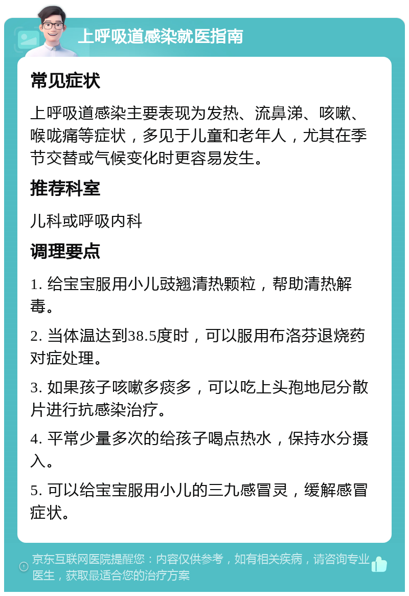 上呼吸道感染就医指南 常见症状 上呼吸道感染主要表现为发热、流鼻涕、咳嗽、喉咙痛等症状，多见于儿童和老年人，尤其在季节交替或气候变化时更容易发生。 推荐科室 儿科或呼吸内科 调理要点 1. 给宝宝服用小儿豉翘清热颗粒，帮助清热解毒。 2. 当体温达到38.5度时，可以服用布洛芬退烧药对症处理。 3. 如果孩子咳嗽多痰多，可以吃上头孢地尼分散片进行抗感染治疗。 4. 平常少量多次的给孩子喝点热水，保持水分摄入。 5. 可以给宝宝服用小儿的三九感冒灵，缓解感冒症状。