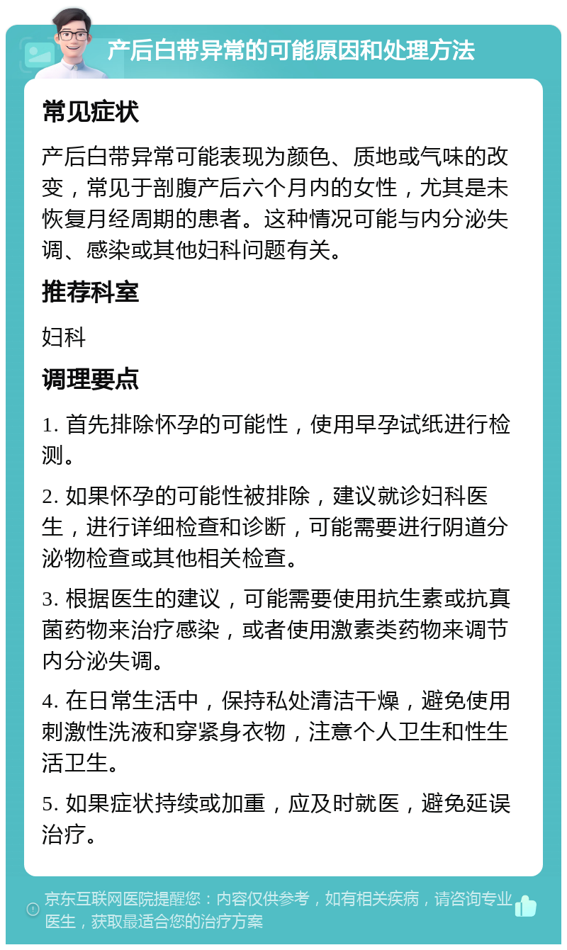 产后白带异常的可能原因和处理方法 常见症状 产后白带异常可能表现为颜色、质地或气味的改变，常见于剖腹产后六个月内的女性，尤其是未恢复月经周期的患者。这种情况可能与内分泌失调、感染或其他妇科问题有关。 推荐科室 妇科 调理要点 1. 首先排除怀孕的可能性，使用早孕试纸进行检测。 2. 如果怀孕的可能性被排除，建议就诊妇科医生，进行详细检查和诊断，可能需要进行阴道分泌物检查或其他相关检查。 3. 根据医生的建议，可能需要使用抗生素或抗真菌药物来治疗感染，或者使用激素类药物来调节内分泌失调。 4. 在日常生活中，保持私处清洁干燥，避免使用刺激性洗液和穿紧身衣物，注意个人卫生和性生活卫生。 5. 如果症状持续或加重，应及时就医，避免延误治疗。