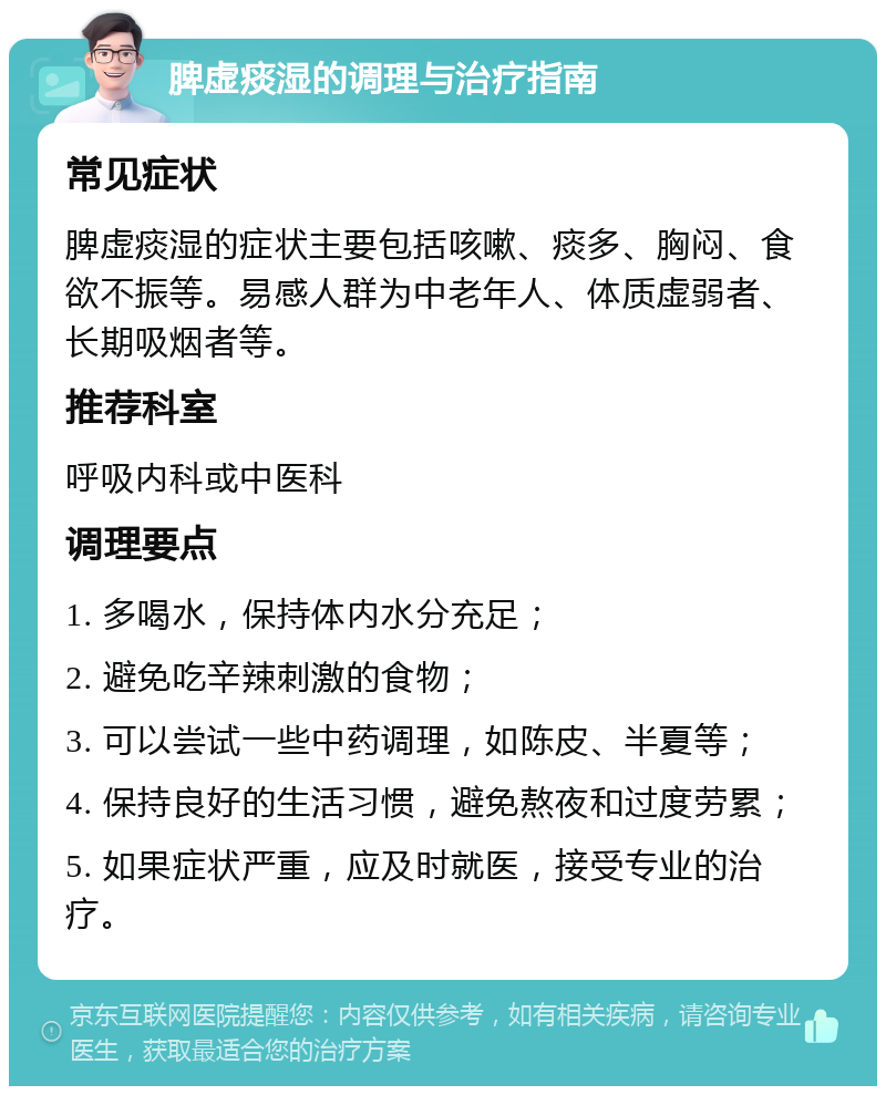 脾虚痰湿的调理与治疗指南 常见症状 脾虚痰湿的症状主要包括咳嗽、痰多、胸闷、食欲不振等。易感人群为中老年人、体质虚弱者、长期吸烟者等。 推荐科室 呼吸内科或中医科 调理要点 1. 多喝水，保持体内水分充足； 2. 避免吃辛辣刺激的食物； 3. 可以尝试一些中药调理，如陈皮、半夏等； 4. 保持良好的生活习惯，避免熬夜和过度劳累； 5. 如果症状严重，应及时就医，接受专业的治疗。