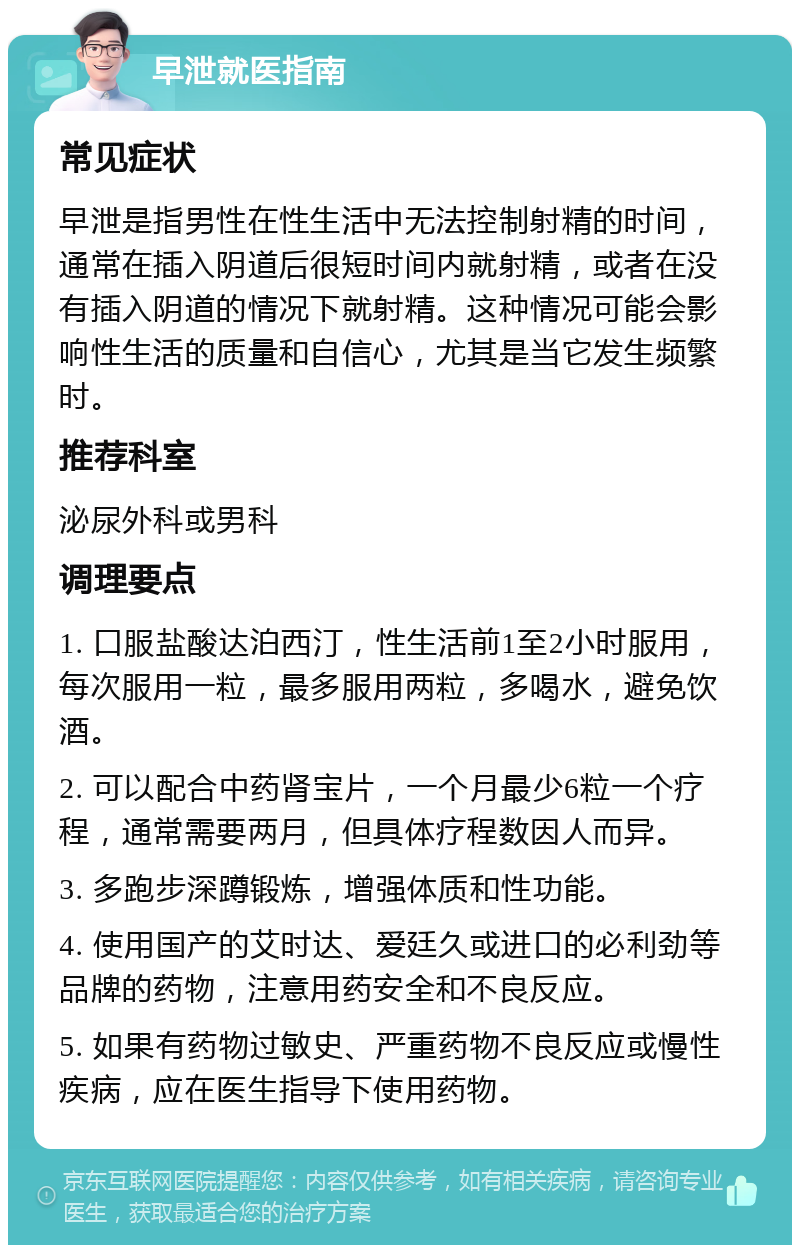 早泄就医指南 常见症状 早泄是指男性在性生活中无法控制射精的时间，通常在插入阴道后很短时间内就射精，或者在没有插入阴道的情况下就射精。这种情况可能会影响性生活的质量和自信心，尤其是当它发生频繁时。 推荐科室 泌尿外科或男科 调理要点 1. 口服盐酸达泊西汀，性生活前1至2小时服用，每次服用一粒，最多服用两粒，多喝水，避免饮酒。 2. 可以配合中药肾宝片，一个月最少6粒一个疗程，通常需要两月，但具体疗程数因人而异。 3. 多跑步深蹲锻炼，增强体质和性功能。 4. 使用国产的艾时达、爱廷久或进口的必利劲等品牌的药物，注意用药安全和不良反应。 5. 如果有药物过敏史、严重药物不良反应或慢性疾病，应在医生指导下使用药物。