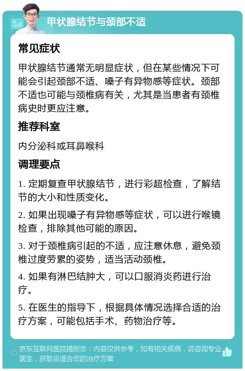 甲状腺结节与颈部不适 常见症状 甲状腺结节通常无明显症状，但在某些情况下可能会引起颈部不适、嗓子有异物感等症状。颈部不适也可能与颈椎病有关，尤其是当患者有颈椎病史时更应注意。 推荐科室 内分泌科或耳鼻喉科 调理要点 1. 定期复查甲状腺结节，进行彩超检查，了解结节的大小和性质变化。 2. 如果出现嗓子有异物感等症状，可以进行喉镜检查，排除其他可能的原因。 3. 对于颈椎病引起的不适，应注意休息，避免颈椎过度劳累的姿势，适当活动颈椎。 4. 如果有淋巴结肿大，可以口服消炎药进行治疗。 5. 在医生的指导下，根据具体情况选择合适的治疗方案，可能包括手术、药物治疗等。