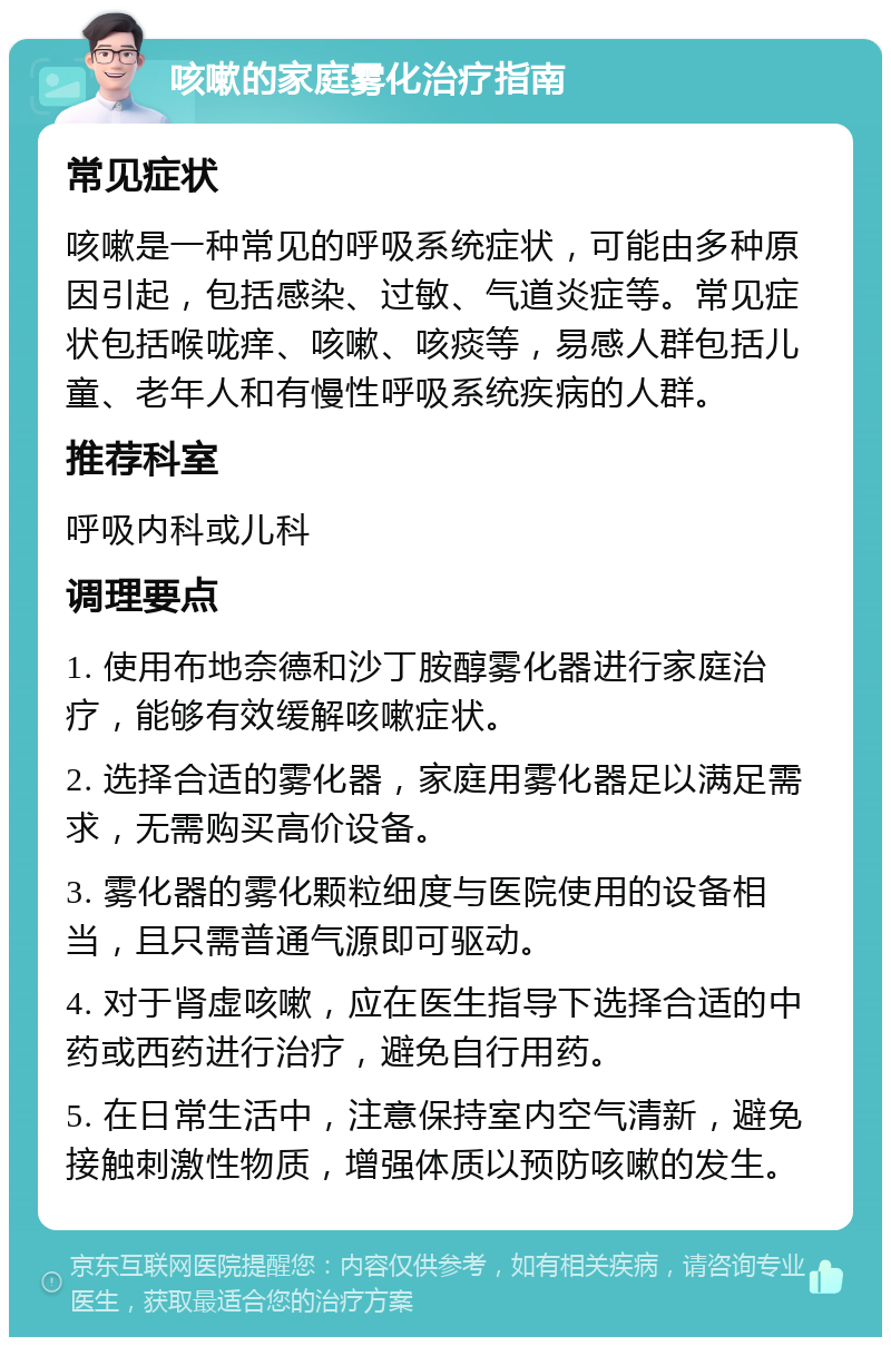 咳嗽的家庭雾化治疗指南 常见症状 咳嗽是一种常见的呼吸系统症状，可能由多种原因引起，包括感染、过敏、气道炎症等。常见症状包括喉咙痒、咳嗽、咳痰等，易感人群包括儿童、老年人和有慢性呼吸系统疾病的人群。 推荐科室 呼吸内科或儿科 调理要点 1. 使用布地奈德和沙丁胺醇雾化器进行家庭治疗，能够有效缓解咳嗽症状。 2. 选择合适的雾化器，家庭用雾化器足以满足需求，无需购买高价设备。 3. 雾化器的雾化颗粒细度与医院使用的设备相当，且只需普通气源即可驱动。 4. 对于肾虚咳嗽，应在医生指导下选择合适的中药或西药进行治疗，避免自行用药。 5. 在日常生活中，注意保持室内空气清新，避免接触刺激性物质，增强体质以预防咳嗽的发生。