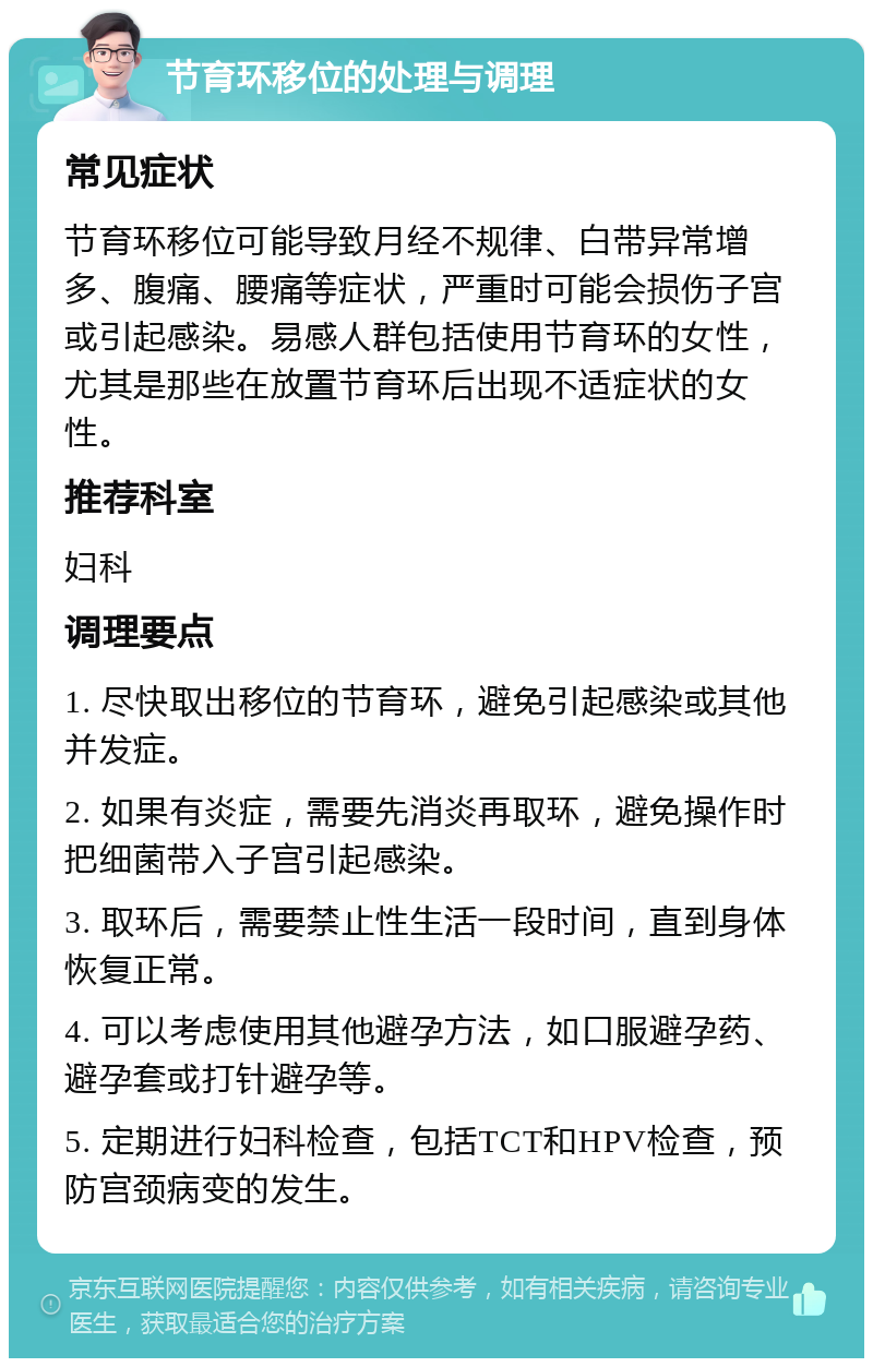 节育环移位的处理与调理 常见症状 节育环移位可能导致月经不规律、白带异常增多、腹痛、腰痛等症状，严重时可能会损伤子宫或引起感染。易感人群包括使用节育环的女性，尤其是那些在放置节育环后出现不适症状的女性。 推荐科室 妇科 调理要点 1. 尽快取出移位的节育环，避免引起感染或其他并发症。 2. 如果有炎症，需要先消炎再取环，避免操作时把细菌带入子宫引起感染。 3. 取环后，需要禁止性生活一段时间，直到身体恢复正常。 4. 可以考虑使用其他避孕方法，如口服避孕药、避孕套或打针避孕等。 5. 定期进行妇科检查，包括TCT和HPV检查，预防宫颈病变的发生。