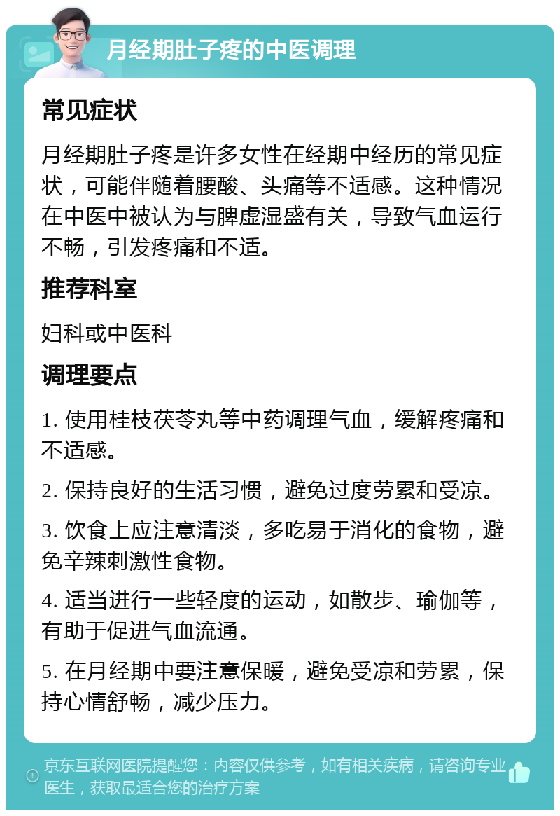 月经期肚子疼的中医调理 常见症状 月经期肚子疼是许多女性在经期中经历的常见症状，可能伴随着腰酸、头痛等不适感。这种情况在中医中被认为与脾虚湿盛有关，导致气血运行不畅，引发疼痛和不适。 推荐科室 妇科或中医科 调理要点 1. 使用桂枝茯苓丸等中药调理气血，缓解疼痛和不适感。 2. 保持良好的生活习惯，避免过度劳累和受凉。 3. 饮食上应注意清淡，多吃易于消化的食物，避免辛辣刺激性食物。 4. 适当进行一些轻度的运动，如散步、瑜伽等，有助于促进气血流通。 5. 在月经期中要注意保暖，避免受凉和劳累，保持心情舒畅，减少压力。