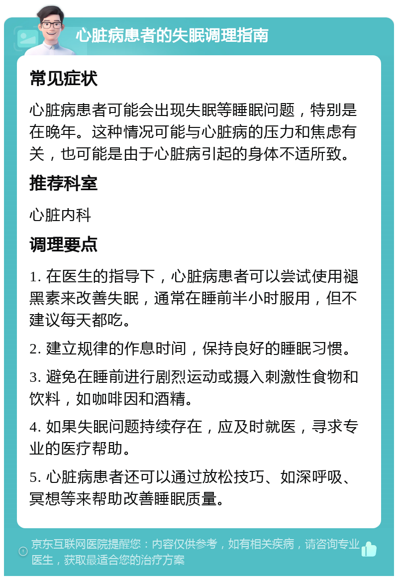 心脏病患者的失眠调理指南 常见症状 心脏病患者可能会出现失眠等睡眠问题，特别是在晚年。这种情况可能与心脏病的压力和焦虑有关，也可能是由于心脏病引起的身体不适所致。 推荐科室 心脏内科 调理要点 1. 在医生的指导下，心脏病患者可以尝试使用褪黑素来改善失眠，通常在睡前半小时服用，但不建议每天都吃。 2. 建立规律的作息时间，保持良好的睡眠习惯。 3. 避免在睡前进行剧烈运动或摄入刺激性食物和饮料，如咖啡因和酒精。 4. 如果失眠问题持续存在，应及时就医，寻求专业的医疗帮助。 5. 心脏病患者还可以通过放松技巧、如深呼吸、冥想等来帮助改善睡眠质量。