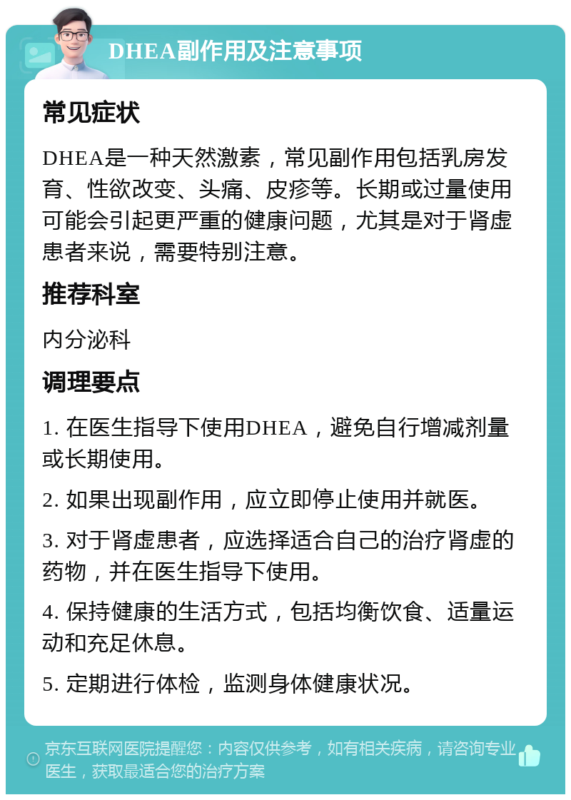 DHEA副作用及注意事项 常见症状 DHEA是一种天然激素，常见副作用包括乳房发育、性欲改变、头痛、皮疹等。长期或过量使用可能会引起更严重的健康问题，尤其是对于肾虚患者来说，需要特别注意。 推荐科室 内分泌科 调理要点 1. 在医生指导下使用DHEA，避免自行增减剂量或长期使用。 2. 如果出现副作用，应立即停止使用并就医。 3. 对于肾虚患者，应选择适合自己的治疗肾虚的药物，并在医生指导下使用。 4. 保持健康的生活方式，包括均衡饮食、适量运动和充足休息。 5. 定期进行体检，监测身体健康状况。