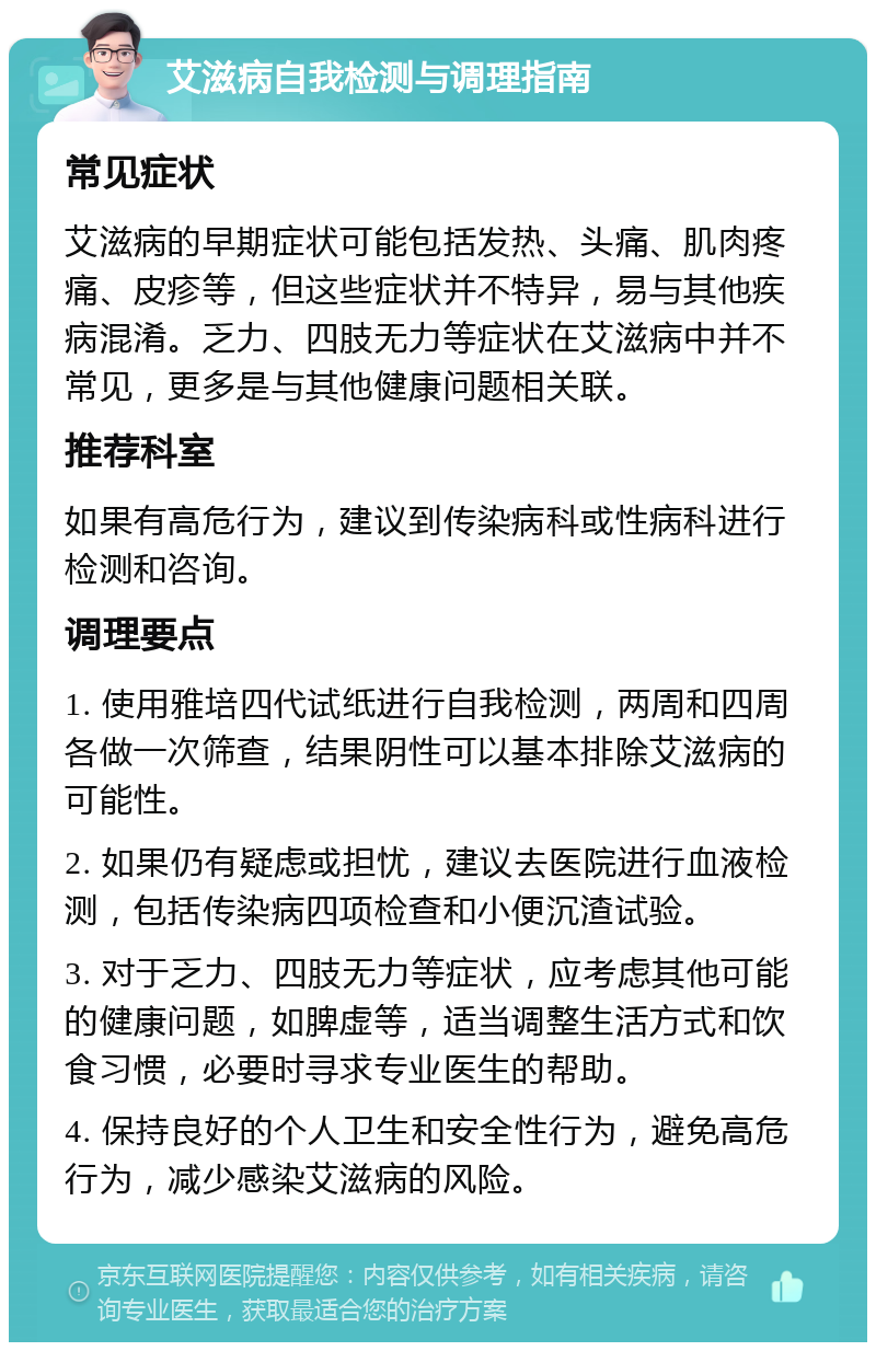 艾滋病自我检测与调理指南 常见症状 艾滋病的早期症状可能包括发热、头痛、肌肉疼痛、皮疹等，但这些症状并不特异，易与其他疾病混淆。乏力、四肢无力等症状在艾滋病中并不常见，更多是与其他健康问题相关联。 推荐科室 如果有高危行为，建议到传染病科或性病科进行检测和咨询。 调理要点 1. 使用雅培四代试纸进行自我检测，两周和四周各做一次筛查，结果阴性可以基本排除艾滋病的可能性。 2. 如果仍有疑虑或担忧，建议去医院进行血液检测，包括传染病四项检查和小便沉渣试验。 3. 对于乏力、四肢无力等症状，应考虑其他可能的健康问题，如脾虚等，适当调整生活方式和饮食习惯，必要时寻求专业医生的帮助。 4. 保持良好的个人卫生和安全性行为，避免高危行为，减少感染艾滋病的风险。