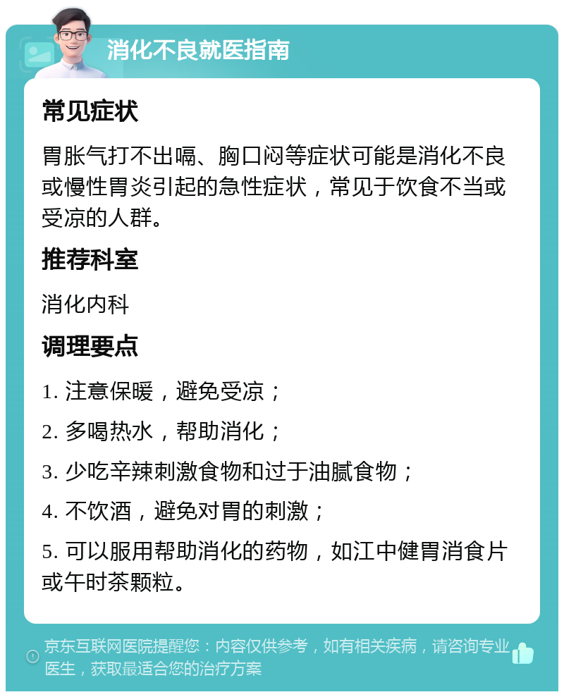 消化不良就医指南 常见症状 胃胀气打不出嗝、胸口闷等症状可能是消化不良或慢性胃炎引起的急性症状，常见于饮食不当或受凉的人群。 推荐科室 消化内科 调理要点 1. 注意保暖，避免受凉； 2. 多喝热水，帮助消化； 3. 少吃辛辣刺激食物和过于油腻食物； 4. 不饮酒，避免对胃的刺激； 5. 可以服用帮助消化的药物，如江中健胃消食片或午时茶颗粒。