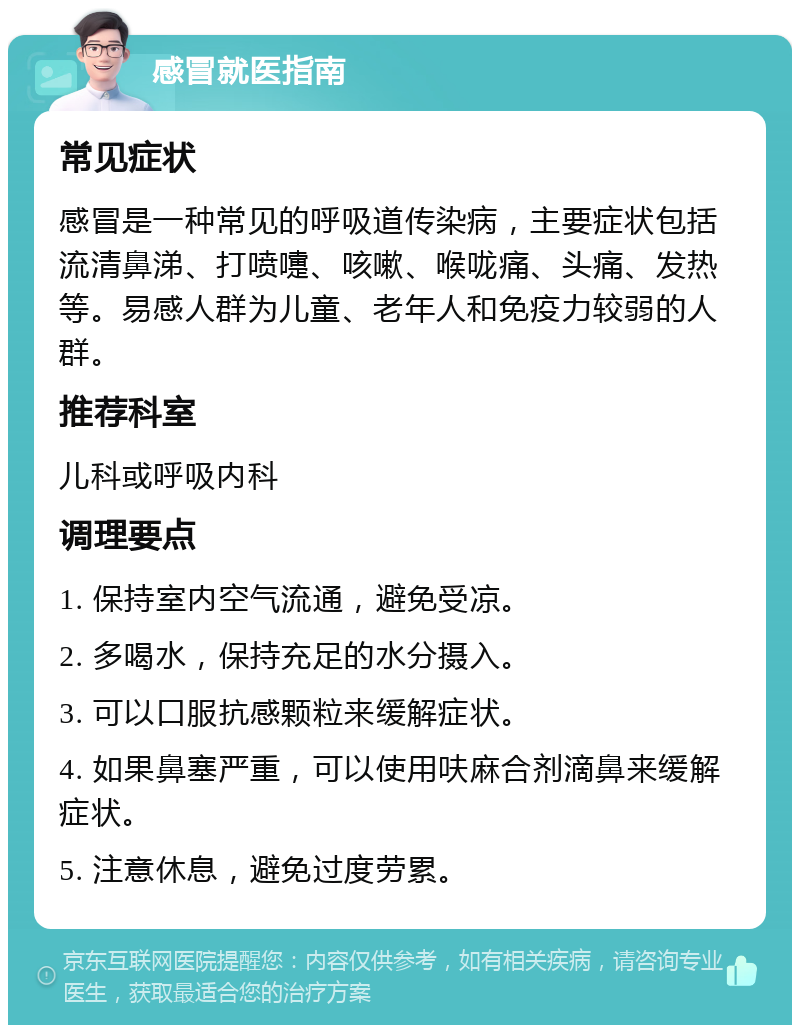 感冒就医指南 常见症状 感冒是一种常见的呼吸道传染病，主要症状包括流清鼻涕、打喷嚏、咳嗽、喉咙痛、头痛、发热等。易感人群为儿童、老年人和免疫力较弱的人群。 推荐科室 儿科或呼吸内科 调理要点 1. 保持室内空气流通，避免受凉。 2. 多喝水，保持充足的水分摄入。 3. 可以口服抗感颗粒来缓解症状。 4. 如果鼻塞严重，可以使用呋麻合剂滴鼻来缓解症状。 5. 注意休息，避免过度劳累。