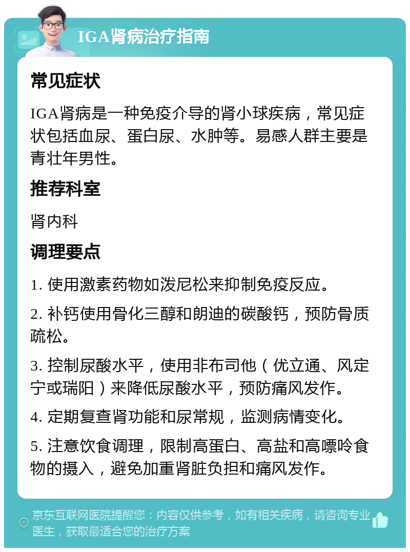 IGA肾病治疗指南 常见症状 IGA肾病是一种免疫介导的肾小球疾病，常见症状包括血尿、蛋白尿、水肿等。易感人群主要是青壮年男性。 推荐科室 肾内科 调理要点 1. 使用激素药物如泼尼松来抑制免疫反应。 2. 补钙使用骨化三醇和朗迪的碳酸钙，预防骨质疏松。 3. 控制尿酸水平，使用非布司他（优立通、风定宁或瑞阳）来降低尿酸水平，预防痛风发作。 4. 定期复查肾功能和尿常规，监测病情变化。 5. 注意饮食调理，限制高蛋白、高盐和高嘌呤食物的摄入，避免加重肾脏负担和痛风发作。