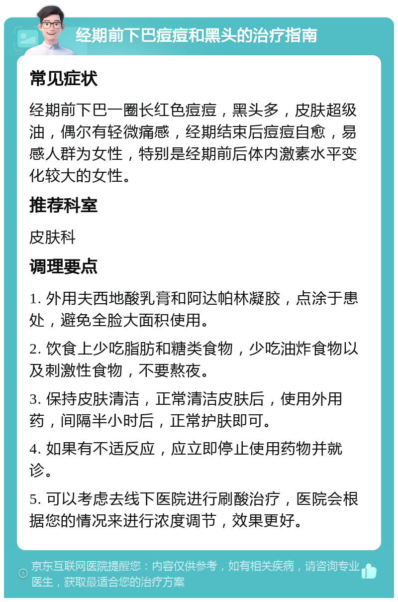 经期前下巴痘痘和黑头的治疗指南 常见症状 经期前下巴一圈长红色痘痘，黑头多，皮肤超级油，偶尔有轻微痛感，经期结束后痘痘自愈，易感人群为女性，特别是经期前后体内激素水平变化较大的女性。 推荐科室 皮肤科 调理要点 1. 外用夫西地酸乳膏和阿达帕林凝胶，点涂于患处，避免全脸大面积使用。 2. 饮食上少吃脂肪和糖类食物，少吃油炸食物以及刺激性食物，不要熬夜。 3. 保持皮肤清洁，正常清洁皮肤后，使用外用药，间隔半小时后，正常护肤即可。 4. 如果有不适反应，应立即停止使用药物并就诊。 5. 可以考虑去线下医院进行刷酸治疗，医院会根据您的情况来进行浓度调节，效果更好。