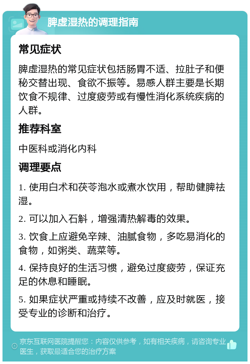 脾虚湿热的调理指南 常见症状 脾虚湿热的常见症状包括肠胃不适、拉肚子和便秘交替出现、食欲不振等。易感人群主要是长期饮食不规律、过度疲劳或有慢性消化系统疾病的人群。 推荐科室 中医科或消化内科 调理要点 1. 使用白术和茯苓泡水或煮水饮用，帮助健脾祛湿。 2. 可以加入石斛，增强清热解毒的效果。 3. 饮食上应避免辛辣、油腻食物，多吃易消化的食物，如粥类、蔬菜等。 4. 保持良好的生活习惯，避免过度疲劳，保证充足的休息和睡眠。 5. 如果症状严重或持续不改善，应及时就医，接受专业的诊断和治疗。