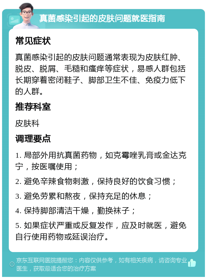 真菌感染引起的皮肤问题就医指南 常见症状 真菌感染引起的皮肤问题通常表现为皮肤红肿、脱皮、脱屑、毛糙和瘙痒等症状，易感人群包括长期穿着密闭鞋子、脚部卫生不佳、免疫力低下的人群。 推荐科室 皮肤科 调理要点 1. 局部外用抗真菌药物，如克霉唑乳膏或金达克宁，按医嘱使用； 2. 避免辛辣食物刺激，保持良好的饮食习惯； 3. 避免劳累和熬夜，保持充足的休息； 4. 保持脚部清洁干燥，勤换袜子； 5. 如果症状严重或反复发作，应及时就医，避免自行使用药物或延误治疗。