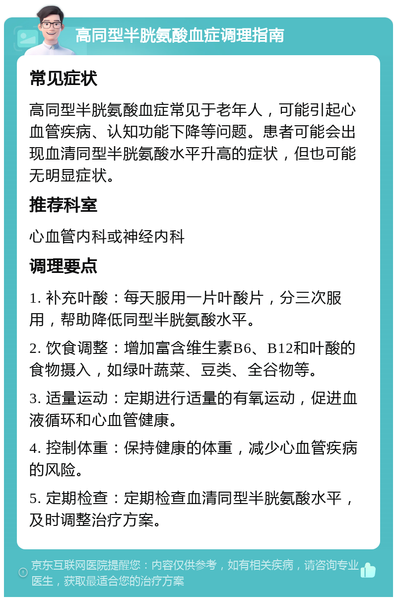 高同型半胱氨酸血症调理指南 常见症状 高同型半胱氨酸血症常见于老年人，可能引起心血管疾病、认知功能下降等问题。患者可能会出现血清同型半胱氨酸水平升高的症状，但也可能无明显症状。 推荐科室 心血管内科或神经内科 调理要点 1. 补充叶酸：每天服用一片叶酸片，分三次服用，帮助降低同型半胱氨酸水平。 2. 饮食调整：增加富含维生素B6、B12和叶酸的食物摄入，如绿叶蔬菜、豆类、全谷物等。 3. 适量运动：定期进行适量的有氧运动，促进血液循环和心血管健康。 4. 控制体重：保持健康的体重，减少心血管疾病的风险。 5. 定期检查：定期检查血清同型半胱氨酸水平，及时调整治疗方案。