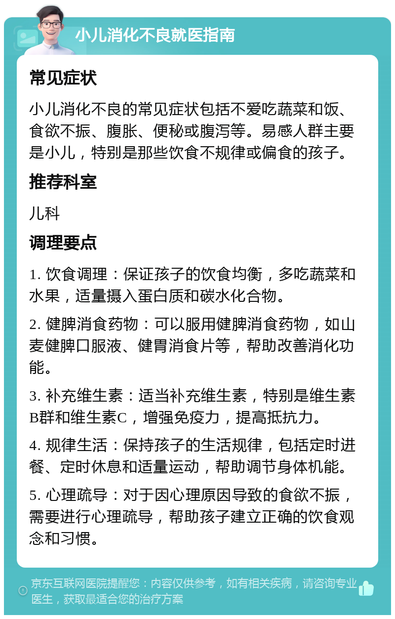 小儿消化不良就医指南 常见症状 小儿消化不良的常见症状包括不爱吃蔬菜和饭、食欲不振、腹胀、便秘或腹泻等。易感人群主要是小儿，特别是那些饮食不规律或偏食的孩子。 推荐科室 儿科 调理要点 1. 饮食调理：保证孩子的饮食均衡，多吃蔬菜和水果，适量摄入蛋白质和碳水化合物。 2. 健脾消食药物：可以服用健脾消食药物，如山麦健脾口服液、健胃消食片等，帮助改善消化功能。 3. 补充维生素：适当补充维生素，特别是维生素B群和维生素C，增强免疫力，提高抵抗力。 4. 规律生活：保持孩子的生活规律，包括定时进餐、定时休息和适量运动，帮助调节身体机能。 5. 心理疏导：对于因心理原因导致的食欲不振，需要进行心理疏导，帮助孩子建立正确的饮食观念和习惯。