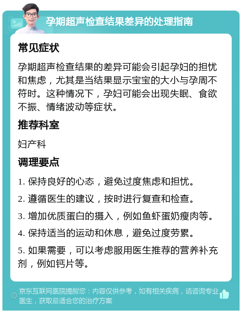 孕期超声检查结果差异的处理指南 常见症状 孕期超声检查结果的差异可能会引起孕妇的担忧和焦虑，尤其是当结果显示宝宝的大小与孕周不符时。这种情况下，孕妇可能会出现失眠、食欲不振、情绪波动等症状。 推荐科室 妇产科 调理要点 1. 保持良好的心态，避免过度焦虑和担忧。 2. 遵循医生的建议，按时进行复查和检查。 3. 增加优质蛋白的摄入，例如鱼虾蛋奶瘦肉等。 4. 保持适当的运动和休息，避免过度劳累。 5. 如果需要，可以考虑服用医生推荐的营养补充剂，例如钙片等。