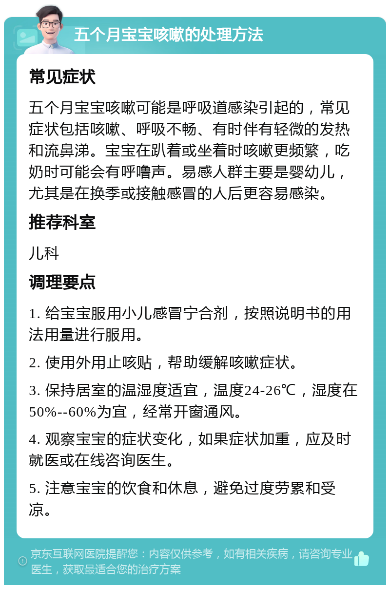 五个月宝宝咳嗽的处理方法 常见症状 五个月宝宝咳嗽可能是呼吸道感染引起的，常见症状包括咳嗽、呼吸不畅、有时伴有轻微的发热和流鼻涕。宝宝在趴着或坐着时咳嗽更频繁，吃奶时可能会有呼噜声。易感人群主要是婴幼儿，尤其是在换季或接触感冒的人后更容易感染。 推荐科室 儿科 调理要点 1. 给宝宝服用小儿感冒宁合剂，按照说明书的用法用量进行服用。 2. 使用外用止咳贴，帮助缓解咳嗽症状。 3. 保持居室的温湿度适宜，温度24-26℃，湿度在50%--60%为宜，经常开窗通风。 4. 观察宝宝的症状变化，如果症状加重，应及时就医或在线咨询医生。 5. 注意宝宝的饮食和休息，避免过度劳累和受凉。