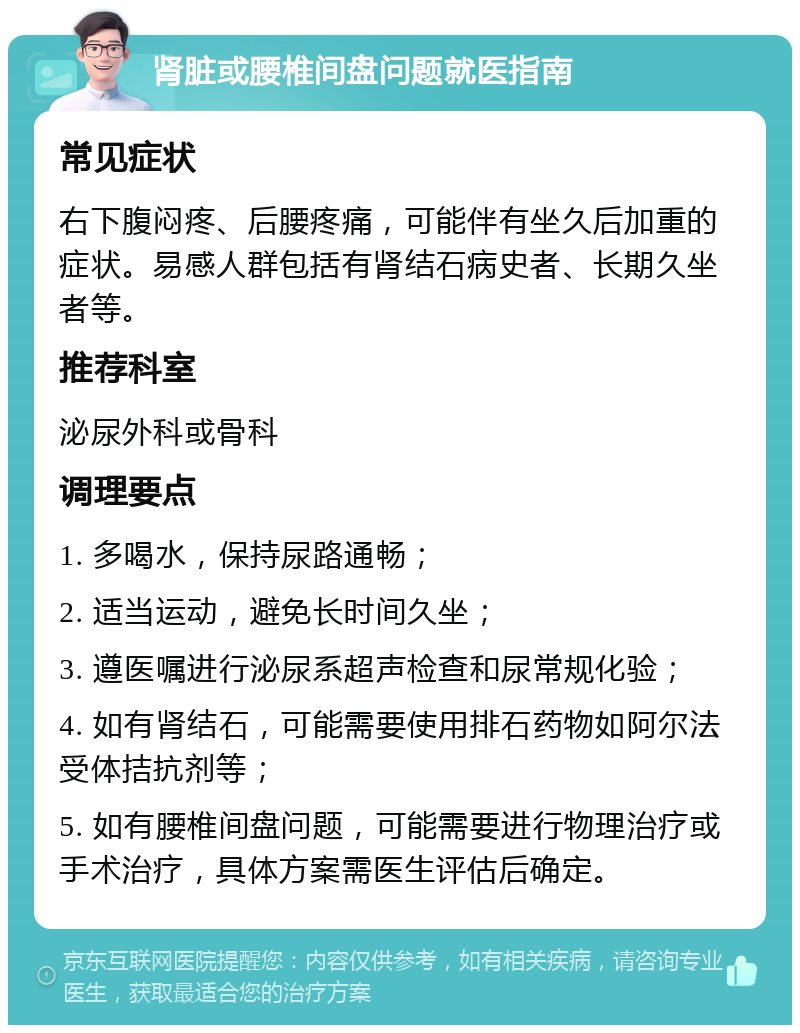 肾脏或腰椎间盘问题就医指南 常见症状 右下腹闷疼、后腰疼痛，可能伴有坐久后加重的症状。易感人群包括有肾结石病史者、长期久坐者等。 推荐科室 泌尿外科或骨科 调理要点 1. 多喝水，保持尿路通畅； 2. 适当运动，避免长时间久坐； 3. 遵医嘱进行泌尿系超声检查和尿常规化验； 4. 如有肾结石，可能需要使用排石药物如阿尔法受体拮抗剂等； 5. 如有腰椎间盘问题，可能需要进行物理治疗或手术治疗，具体方案需医生评估后确定。