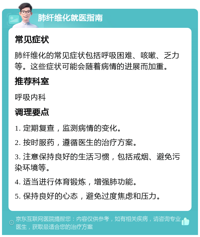 肺纤维化就医指南 常见症状 肺纤维化的常见症状包括呼吸困难、咳嗽、乏力等。这些症状可能会随着病情的进展而加重。 推荐科室 呼吸内科 调理要点 1. 定期复查，监测病情的变化。 2. 按时服药，遵循医生的治疗方案。 3. 注意保持良好的生活习惯，包括戒烟、避免污染环境等。 4. 适当进行体育锻炼，增强肺功能。 5. 保持良好的心态，避免过度焦虑和压力。