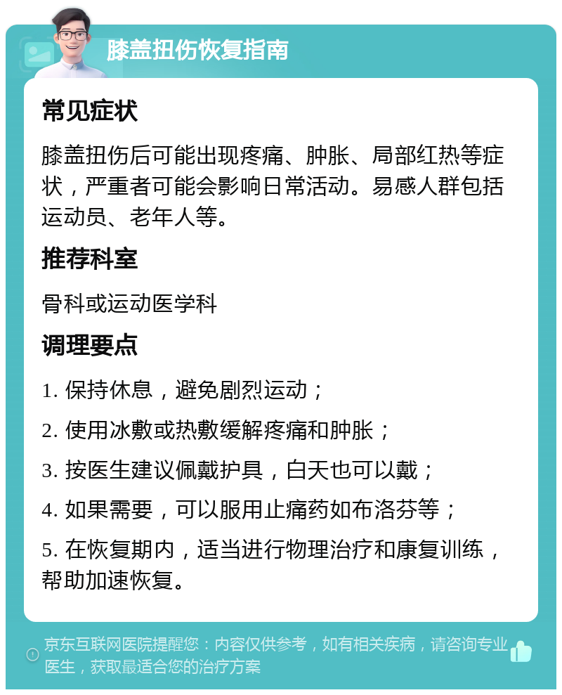 膝盖扭伤恢复指南 常见症状 膝盖扭伤后可能出现疼痛、肿胀、局部红热等症状，严重者可能会影响日常活动。易感人群包括运动员、老年人等。 推荐科室 骨科或运动医学科 调理要点 1. 保持休息，避免剧烈运动； 2. 使用冰敷或热敷缓解疼痛和肿胀； 3. 按医生建议佩戴护具，白天也可以戴； 4. 如果需要，可以服用止痛药如布洛芬等； 5. 在恢复期内，适当进行物理治疗和康复训练，帮助加速恢复。