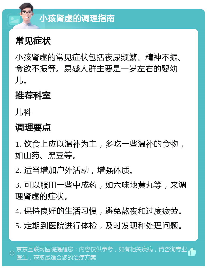 小孩肾虚的调理指南 常见症状 小孩肾虚的常见症状包括夜尿频繁、精神不振、食欲不振等。易感人群主要是一岁左右的婴幼儿。 推荐科室 儿科 调理要点 1. 饮食上应以温补为主，多吃一些温补的食物，如山药、黑豆等。 2. 适当增加户外活动，增强体质。 3. 可以服用一些中成药，如六味地黄丸等，来调理肾虚的症状。 4. 保持良好的生活习惯，避免熬夜和过度疲劳。 5. 定期到医院进行体检，及时发现和处理问题。