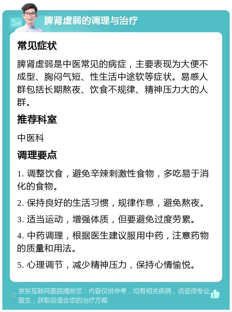 脾肾虚弱的调理与治疗 常见症状 脾肾虚弱是中医常见的病症，主要表现为大便不成型、胸闷气短、性生活中途软等症状。易感人群包括长期熬夜、饮食不规律、精神压力大的人群。 推荐科室 中医科 调理要点 1. 调整饮食，避免辛辣刺激性食物，多吃易于消化的食物。 2. 保持良好的生活习惯，规律作息，避免熬夜。 3. 适当运动，增强体质，但要避免过度劳累。 4. 中药调理，根据医生建议服用中药，注意药物的质量和用法。 5. 心理调节，减少精神压力，保持心情愉悦。