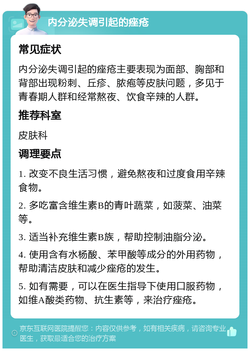 内分泌失调引起的痤疮 常见症状 内分泌失调引起的痤疮主要表现为面部、胸部和背部出现粉刺、丘疹、脓疱等皮肤问题，多见于青春期人群和经常熬夜、饮食辛辣的人群。 推荐科室 皮肤科 调理要点 1. 改变不良生活习惯，避免熬夜和过度食用辛辣食物。 2. 多吃富含维生素B的青叶蔬菜，如菠菜、油菜等。 3. 适当补充维生素B族，帮助控制油脂分泌。 4. 使用含有水杨酸、苯甲酸等成分的外用药物，帮助清洁皮肤和减少痤疮的发生。 5. 如有需要，可以在医生指导下使用口服药物，如维A酸类药物、抗生素等，来治疗痤疮。