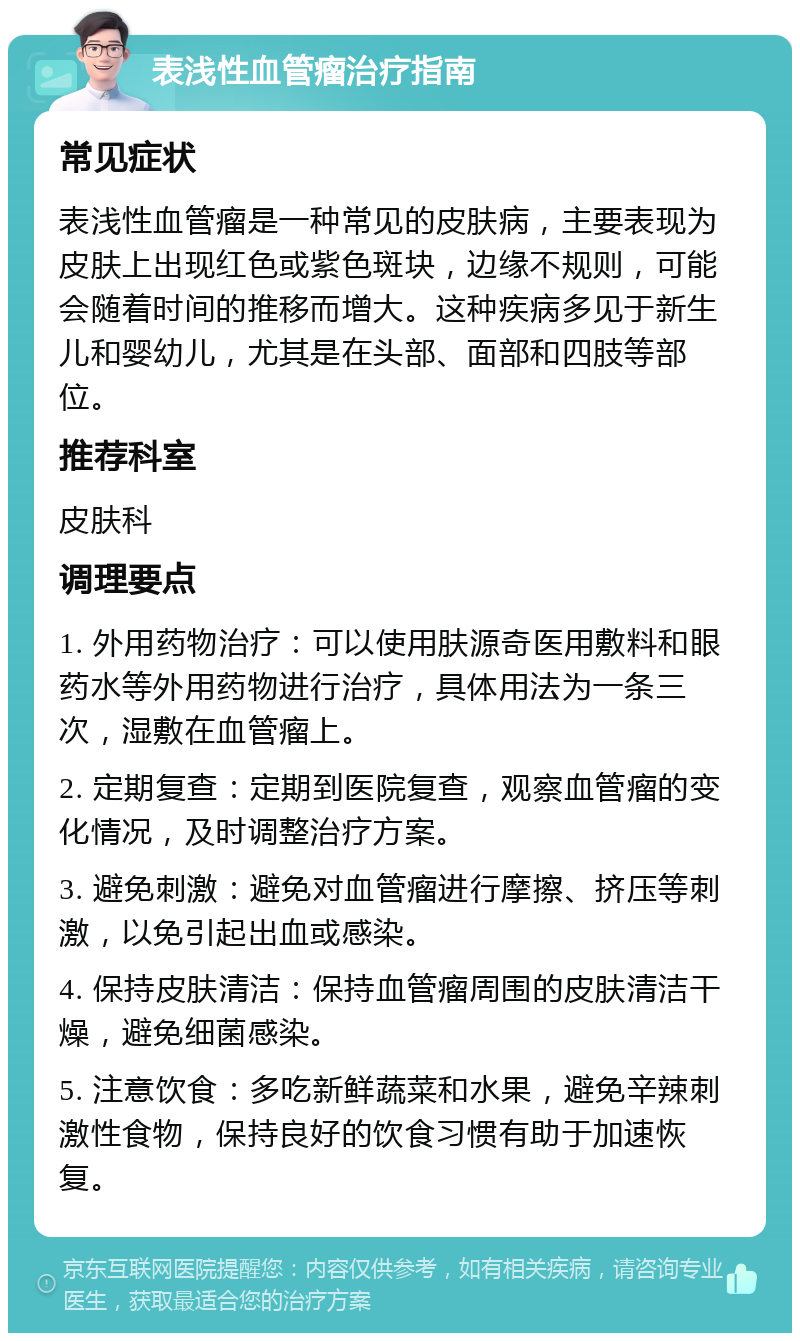 表浅性血管瘤治疗指南 常见症状 表浅性血管瘤是一种常见的皮肤病，主要表现为皮肤上出现红色或紫色斑块，边缘不规则，可能会随着时间的推移而增大。这种疾病多见于新生儿和婴幼儿，尤其是在头部、面部和四肢等部位。 推荐科室 皮肤科 调理要点 1. 外用药物治疗：可以使用肤源奇医用敷料和眼药水等外用药物进行治疗，具体用法为一条三次，湿敷在血管瘤上。 2. 定期复查：定期到医院复查，观察血管瘤的变化情况，及时调整治疗方案。 3. 避免刺激：避免对血管瘤进行摩擦、挤压等刺激，以免引起出血或感染。 4. 保持皮肤清洁：保持血管瘤周围的皮肤清洁干燥，避免细菌感染。 5. 注意饮食：多吃新鲜蔬菜和水果，避免辛辣刺激性食物，保持良好的饮食习惯有助于加速恢复。