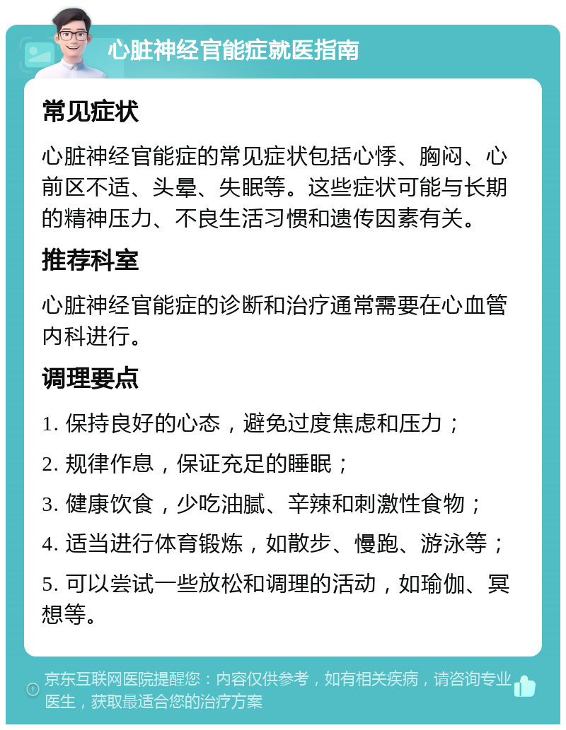 心脏神经官能症就医指南 常见症状 心脏神经官能症的常见症状包括心悸、胸闷、心前区不适、头晕、失眠等。这些症状可能与长期的精神压力、不良生活习惯和遗传因素有关。 推荐科室 心脏神经官能症的诊断和治疗通常需要在心血管内科进行。 调理要点 1. 保持良好的心态，避免过度焦虑和压力； 2. 规律作息，保证充足的睡眠； 3. 健康饮食，少吃油腻、辛辣和刺激性食物； 4. 适当进行体育锻炼，如散步、慢跑、游泳等； 5. 可以尝试一些放松和调理的活动，如瑜伽、冥想等。